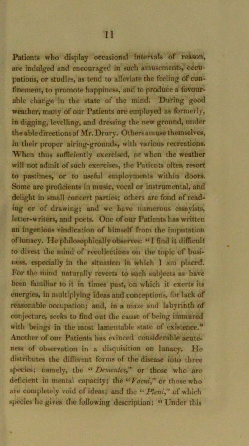 Patients who display occasional intervals of reason, are indulged and encouraged in such amusements, occu- pations, or studies, as tend to alleviate the feeling of con- finement, to promote happiness, and to produce a favour- able change in the state of the mind. During good weather, many of our Patients are employed ns formerly, in digging, levelling, and dressing the new ground, under the abledirectionsof Mr. Drury. Others amuse themselves, in their proper airing-grounds, with various recreations. When thus sufficiently exercised, or when the weather will not admit of such exercises, the Patients often resort to pastimes, or to useful employments within doors. Some are proficients in music, vocal or instrumental, and delight in small concert parties; others are fond of read- ing or of drawing; and we have numerous essayists, letter-writers and poets. One of our Patients has written an ingenious vindication of himself from the imputation of lunacy. He philosophically observes: “I find it difficult to divest the mind of recollections on the topic of busi- ness, especially in the situation in which 1 am placet!. For the mind naturally reverts to such subjects as have been familiar to it in times past, on winch it exerts its energies, in multiplying idens and conceptions, for lack of reasonable occupation; and, in a maze and labyrinth of conjecture, seeks to find out the cause of being immured with beings in the most lamentable state of existence.” Another of our Patients has eviticed considerable acute- ness of observation in a disquisition on lunacy. He distributes the different forms of the disease into three species; namely, the “ Dementes” or those who are deficient in mental capacity; the “ Vacw” or those who are completely void of ideas; and the “ Pleni,” of which species he gives the following description: “ Under this