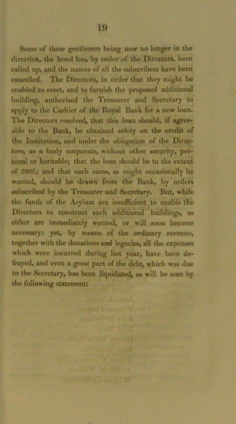 Some of these gentlemen being now no longer in the direction, the bond has, by order of the Directors, been called up, and the names of all the subscribers have been cancelled. The Directors, in order that they might be enabled to erect, and to furnish the proposed additional building, authorised the Treasurer and Secretary to apply to the Cashier of the Royal Bank for a new loan. The Directors resolved, that this loan should, if agree- able to the Bank, be obtained solely on the credit of the Institution, and under the obligation of the Direc- tors, as a body corporate, without other security, per- sonal or heritable; that the low should be to the extent of 500/.; and that such sums, as might occasionally be wanted, should be drawn from the Bank, by orders subscribed by the Treasurer and Secretary. But, while the funds of the Asylum are insufficient to enable the Directors to construct such additional buildings, as either are immediately wanted, or will soon become necessary; yet, by means of the ordinary revenue, together with the donations ami legacies, all the expenses which were incurred during last year, have been de- frayed, and even a great part of the debt, which was due to the Secretary, has been lirjuidated, as will be seen by the following statement: