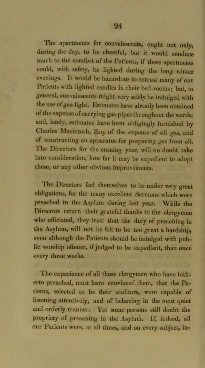 The apartments for convalescents, ought not only, during the day, to be cheerful, but it would conduce much to the comfort of the Patients, if these apartments could, with safety, be lighted during the long winter evenings. It would be hazardous to entrust many of our Patients with lighted candles in their bed-rooms; but, in general, convalescents might very safely be indulged with the use of gas-light. Estimates have already been obtained of the expense of carrying gas-pipes throughout the wards; and, lately, estimates have been obligingly furnished by Charles Macintosh, Esq. of the expense of oil gas, and of constructing an apparatus for preparing gas from oil. The Directors for the ensuing year, will no doubt take into consideration, how far it may be expedient to adopt these, or any other obvious improvements. The Directors feel themselves to be under very great obligations, for the many excellent Sermons which were preached in the Asylum during last year. While the Directors return their grateful thanks to the clergymen who officiated, they trust that the duty of preaching in the Asylum, will not be felt to be too great a hardship, even although the Patients should be indulged with pub- lic worship oftener, if judged to be expedient, than once every three weeks. The experience of all those clergymen who have hith- erto preached, must have convinced them, that the Pa- tients, selected to be their auditors, were capable of listening attentively, and of behaving in the most quiet and orderly manner. Yet some persons still doubt the propriety of preaching in the Asylum. If, indeed, all our Patients were, at all times, and on every subject, in-