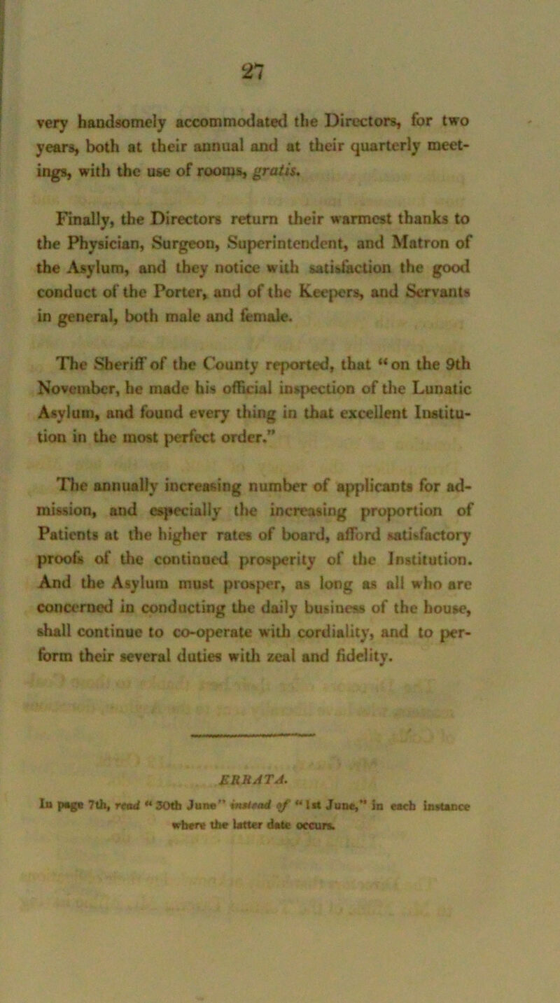 very handsomely accommodated the Directors, for two years, both at their annual and at their quarterly meet- ings, with the use of rooms, gratis. Finally, the Directors return their warmest thanks to the Physician, Surgeon, Superintendent, and Matron of the Asylum, and they notice with satisfaction the good conduct of the Porter, and of the keepers, and Servants in general, both male and female. The Sheriff of the County reported, that “on the 9th November, he made his official inspection of the Lunatic Asylum, and found every thing in that excellent Institu- tion in the most perfect order.” The annually increasing number of applicants for ad- mission, and especially the increasing proportion of Patients at the higher rates of board, afTord satisfactory proofs of the continued prosperity of the Institution. And the Asylum must prosper, as long as all who are concerned in conducting the daily business of the house, shall continue to co-operate with cordiality, and to per- form their several duties with zeal and fidelity. £RRATA. Iu page 7th, read * 30th June” instead ** IM June,” in each instance where the Utter date occurs.