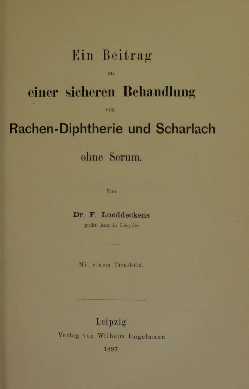 Ein Beitrag zu einer sicheren Behänd] nng von Rachen-Diphtherie und Scharlach ohne Serum. Dr. F. Lueddeckens prakt. Arzt in Liegnitz. Mit einem Titelbild. Leipzig Verlag von Wilhelm Engelmann 1897.