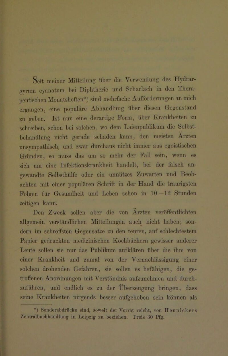 Seit meiner Mitteilung über die Verwendung des Hydrar- gyruni cyanatum bei Diphtherie und Scharlach in den Thera- peutischen Monatsheften*) sind mehrfache Aufforderungen an mich ergangen, eine populäre Abhandlung über diesen Gegenstand zu geben. Ist nun eine derartige Form, über Ki'ankheiten zu schreiben, schon bei solchen, wo dem Laienpubhkum die Selbst- behandlung nicht gerade schaden kann, den meisten Ärzten unsympathisch, und zwar durchaus nicht immer aus egoistischen Gründen, so muss das um so mehr der Fall sein, wenn es sich um eine Infektionskrankheit handelt, bei der falsch an- gewandte Selbsthülfe oder ein unnützes Zuwarten und Beob- achten mit einer populären Sclirift in der Hand die traurigsten Folgen für Gesundlieit und Leben schon in 10—12 Stunden zeitigen kann. Den Zweck sollen aljer die von Ärzten veröffenthchten allgemein vei’ständUchen Mitteilungen auch nicht haben; son- dern im schroffsten Gegensätze zu den teuren, auf schlechtestem Papier gedruckten medizinischen Kochbücheni gewisser anderer Leute sollen sie nur das Pubhkum aufklären über die ihm von einer Krankheit und zumal von der Vernachlässigung einer solchen drohenden Gefahren, sie sollen es befähigen, die ge- troffenen Anordnungen mit Verständnis aufzunehmen und durch- zuführen, und endlich es zu der Überzeugung bringen, dass seine Krankheiten nirgends besser aufgehoben sein können als *) Sonderabdrücke sind, soweit der Vorrat reicht, von Hennickers Zcntralbuclihandlung in Leipzig zu beziehen. Preis 30 Pfg.