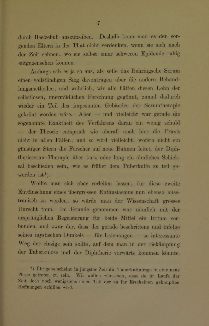 durch Beelzebub auszutreibeii. Deshalb kann man es den sor- genden Eltem in der That nicht verdenken, wenn sie sich nach der Zeit selmen, wo sie selbst einer schweren Epidemie ruhig entgegensehen können. Anfangs sah es ja so aus, als solle das Behringsche Senim einen vollständigen Sieg davontragen über die andern Behand- lungsmethoden; und wahrlich, wir alle hätten diesen Lohn der selbstlosen, unermüdUchen Forschung gegönnt, zumal dadurch wieder ein Teil des imposanten Gebäudes der Senimtherapie gekrönt worden wäre. Aber — xind vielleicht war gerade die sogenannte Exaktheit des Verfahrens daran ein wenig schuld — der Theorie entsprach wie überall auch hier die Praxis nicht in allen Fällen; und so wird vielleicht, wofern nicht ein günstiger Stern die Forecher auf neue Bahnen leitet, der Diph- therieserum-Therapie über kurz oder lang ein ähnliches Schick- sal beschieden sein, wie es früher dem Tuberkulin zu teil ge- worden ist*). Wollte man sich aber verleiten lassen, füi’ diese zweite Enttäuschung eines übergi’osseji Enthusiasmus nun ebenso miss- trauisch zu werden, so würde man der Wissenschaft grosses Unrecht thun. Im Grunde genommen war nämlich mit der ureprünglichen Begeisterung für beide Mittel ein Irrtum ver- bunden, und zwar der, dass der gerade beschrittene und infolge seines mystischen Dunkels — für Laienaugen — so interessante Weg der einzige sein sollte, auf dem man in der Bekämpfung der Tuberkulose und der Diphtherie vorwärts kommen könnte. *) Übrigens scheint in jüngster Zeit die Tuberkulinfrage in eine neue Pliase getreten zu sein. Wir wollen wünschen, dass sie im Laufe der Zeit doch noch wenigstens einen Teil der an ihr Erscheinen geknüpften Hoffnungen erfüllen wird.