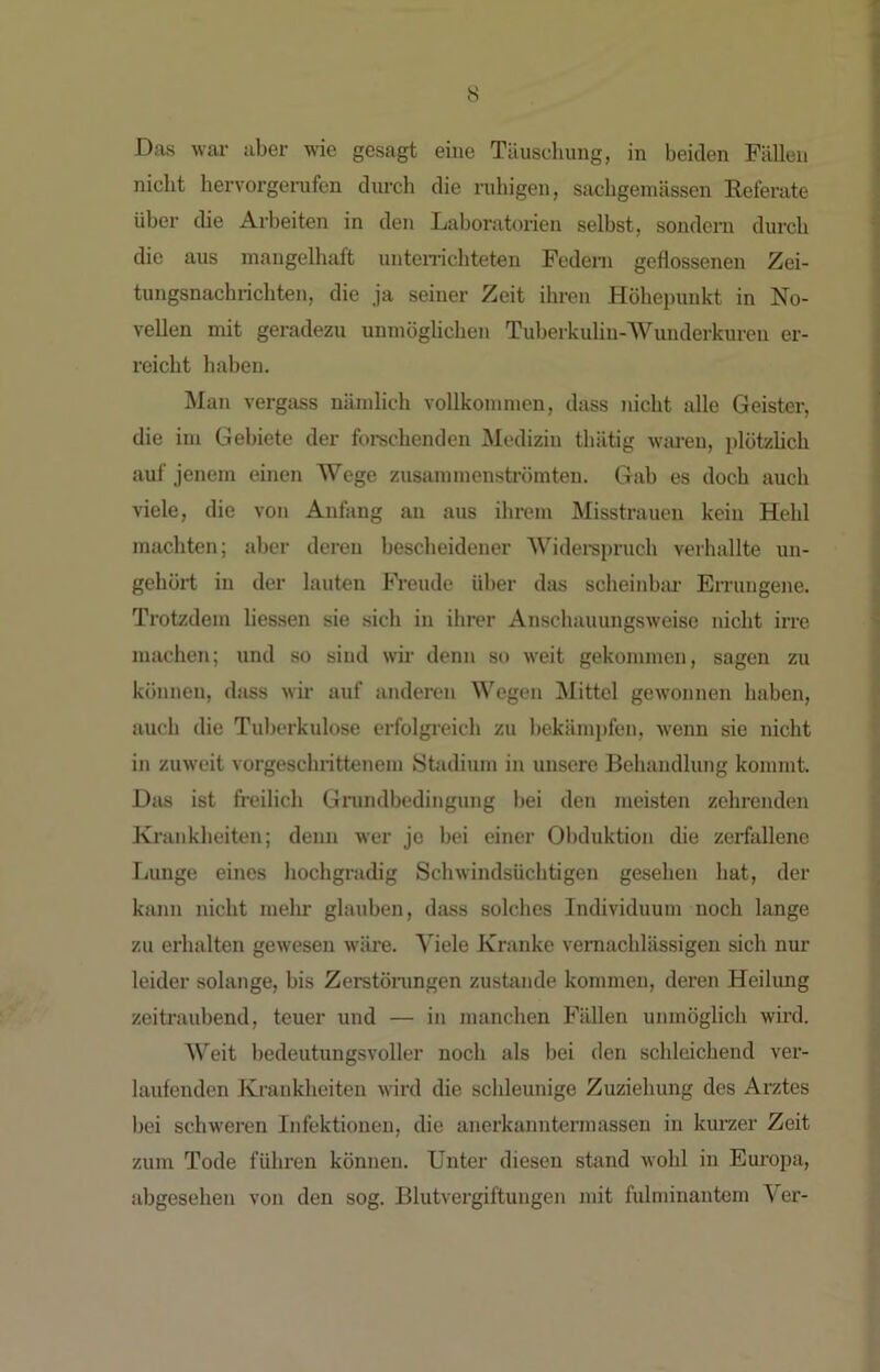 s Das war aber wie gesagt eine Täuseliung, in beiden Fällen nicht hervorgerufen durch die ruhigen, sachgeinässen Referate über die Arbeiten in den Laboratorien selbst, sondeni durch die aus mangelhaft untemchteten Federn geflossenen Zei- tungsnachrichten, die ja seiner Zeit ihren Höhepunkt in No- vellen mit geradezu unmöglichen Tuberkulin-Wunderkuren er- i’cicht haben. Man vergass nämlich vollkommen, dass nicht alle Geister, die im Gebiete der foi-schenden Medizin thätig w:u-en, plötzUch auf jenem einen Wege zusammenströmten. Gab es doch auch viele, die von Anfang an aus ihrem Misstrauen kein Hehl machten; aber deren bescheidener Widei-sprnch verhallte un- gehört in der lauten Freude über das scheinbm- Errungene. Trotzdem Hessen sie sich in ihrer Anschaunngsweise nicht irre maclien; und so sind wir denn so weit gekommen, sagen zu können, dass wir auf anderen Wegen Mittel gewonnen haben, auch die Tuberkulose erfolgreich zu bekämpfen, wenn sie nicht in zuweit vorgeschrittenem fStadium in unsere Behandlung kommt. Das ist freilich Gnindbedingung bei den meisten zehrenden Krankheiten; denn wer jo bei einer 01)duktion die zerfixllenc liunge eines hochgradig Schwindsüchtigen gesehen hat, der kann nicht mehr glauben, dass solches Individuum noch lange zu erhalten gewesen wäre. Viele Kranke vernachlässigen sich nur leider solange, bis Zerstöningen zustande kommen, deren Heilung zeitraubend, teuer und — in manchen Fällen unmöglich wird. AVeit bedeutungsvoller noch als bei den schleichend ver- laufenden Krankheiten wird die schleunige Zuziehung des Arztes bei schwei’en Infektionen, die anerkanntermassen in km'zer Zeit zum Tode führen können. Unter diesen stand wohl in Europa, abgesehen von den sog. Blutvergiftungen mit fulminantem A'^er-
