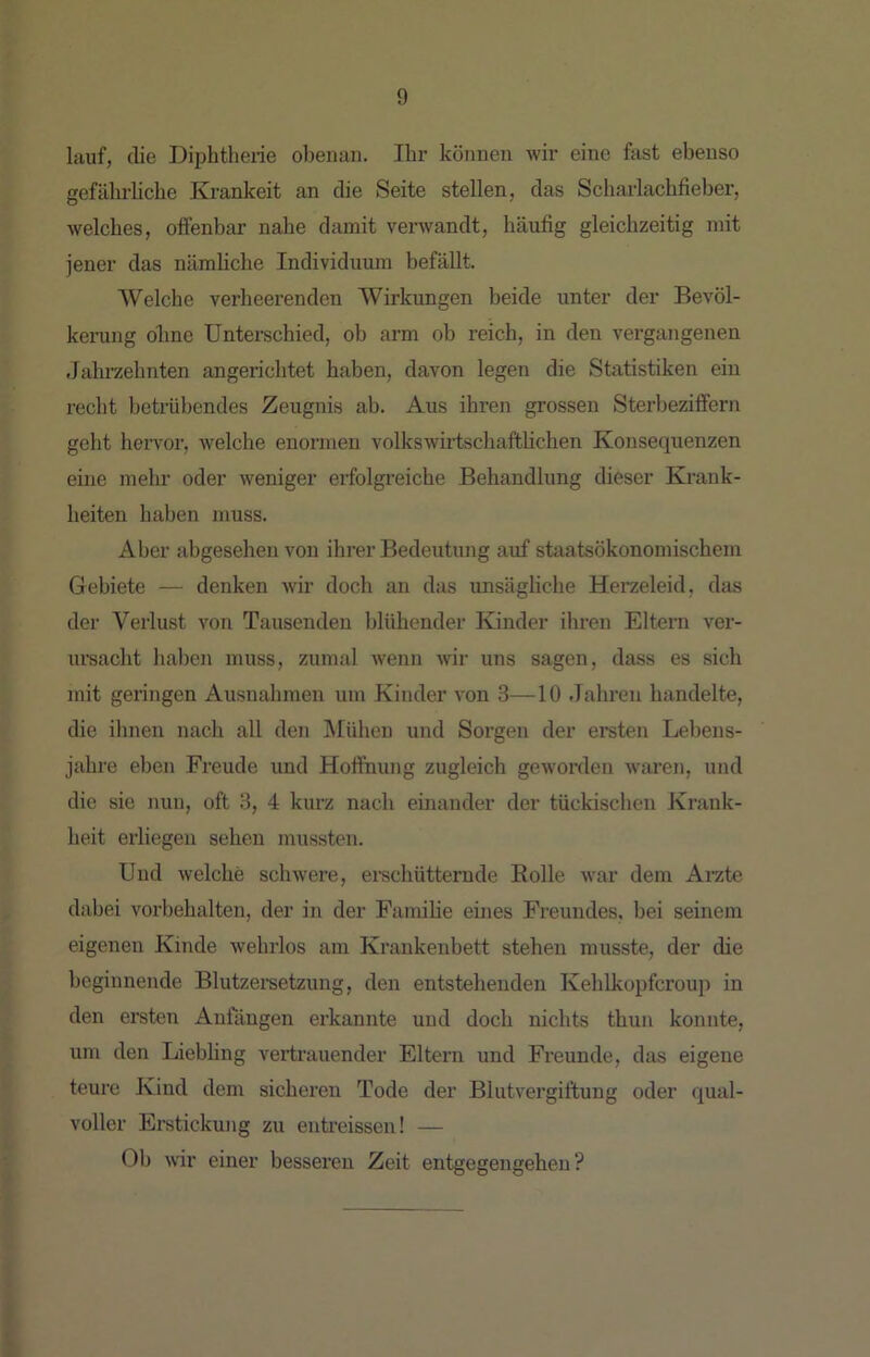 lauf, die Diphtherie obenan. Ihr können wir eine fast ebenso gefährhche Krankeit an die Seite stellen, das Scharlachfieber, welches, offenbar nahe damit verwandt, häufig gleichzeitig mit jener das nämliche Individuum befällt. Welche verheerenden Wirkungen beide unter der Bevöl- kerung offne Unterschied, ob arm ob reich, in den vergangenen Jahrzehnten angerichtet haben, davon legen die Statistiken ein recht betrübendes Zeugnis ab. Aus ihren grossen Sterbeziffern geht hervor, welche enormen volkswirtschaftlichen Konsequenzen eine mehr oder weniger erfolgreiche Behandlung dieser Krank- heiten haben muss. Aber abgesehen von ihrer Bedeutung auf staatsökonomischem Gebiete — denken Avir doch an das unsägliche Hei’zeleid, das der Verlust von Tausenden blühender Kinder ihren Eltern ver- ursacht haben muss, zumal Avenn Avir uns sagen, dass es sich mit geringen Ausnahmen um Kinder A'on 3—10 Jahren handelte, die ihnen nach all den Mühen und Sorgen der ersten Lebens- jahre eben Freude und Hoffnung zugleich gCAVorden Avaren, und die sie nun, oft 3, 4 kurz nach einander der tückischen Krank- heit erliegen sehen mussten. Und Avelcffe scliAvere, erschütternde Rolle Avar dem Arzte dabei Vorbehalten, der in der Familie eines Freundes, bei seinem eigenen Kinde Avehrlos am Krankenbett stehen musste, der die beginnende Blutzersetzung, den entstehenden Kehlkopfcroup in den ersten Anfängen erkannte und doch nichts thun konnte, um den Liebling vertrauender Eltern und Freunde, das eigene teure Kind dem sicheren Tode der BlutAWgiftung oder qual- voller Erstickung zu enti’eissen! — Ob A\ir einer besseren Zeit entgegengeffen ?