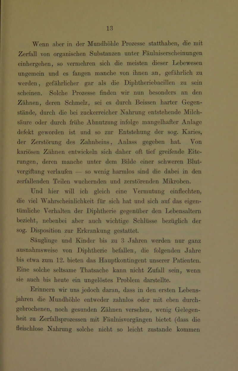 Wenn aber in der Mundhöhle Prozesse statthaben, die mit Zerfall von organischen Substanzen unter Fäulniserscheinungen einhergehen, so vermehren sich die meisten dieser Lebewesen ungemein und es fangen manche von ihnen an, gefährlich zu werden, gefährlicher gar als die Diphtheriebacillen zu sein scheinen. Solche Prozesse finden wir nun besonders an den Zähnen, deren Schmelz, sei es durch Beissen harter Gegen- stände, diu’ch die bei zuckerreicher Nahning entstehende Milch- säure oder durch frühe Abnutzung infolge mangelhafter Anlage defekt geworden ist und so zim Entstehung der sog. Karies, der Zeretörung des Zahnbeins, Anlass gegeben hat. Von kariösen Zähnen enLrickeln sich daher oft tief greifende Eite- ningen, deren manche unter dem Bilde einer schweren Blut- vergiftung verlaufen — so wenig harmlos sind die dabei in den zerfallenden Teilen wuchernden und zeretörenden Miki’oben. Und hier will ich gleich eine Vermutung einflechten, die viel Wahi-scheinlichkeit für sich hat und sich auf das eigen- tümhche Verhalten der Diphtherie gegenüber den Lebensaltern bezieht, nebenbei aber auch wichtige Schlüsse bezüglich der sog. Disposition zur Erkrankung gestattet. Säughnge und Kinder bis zu 3 Jahren werden nur ganz ausnahmsweise von Diphtherie befallen, die folgenden Jahre bis etwa zum 12. bieten das Hauptkontingeut unserer Patienten. Eine solche seltsame Thatsache kann nicht Zufall sein, wenn sie auch bis heute ein ungelöstes Problem darstellte. Erinnern wir uns jedoch daran, dass in den ersten Lebens- jahren die Mundhöhle entweder zahnlos oder mit eben dimch- gebrochenen, noch gesunden Zähnen veraehen, wenig Gelegen- heit zu Zerfallsprozessen mit Fäulnisvorgängen bietet (dass die fleischlose Nalu-ung solche nicht so leicht zustande kommen
