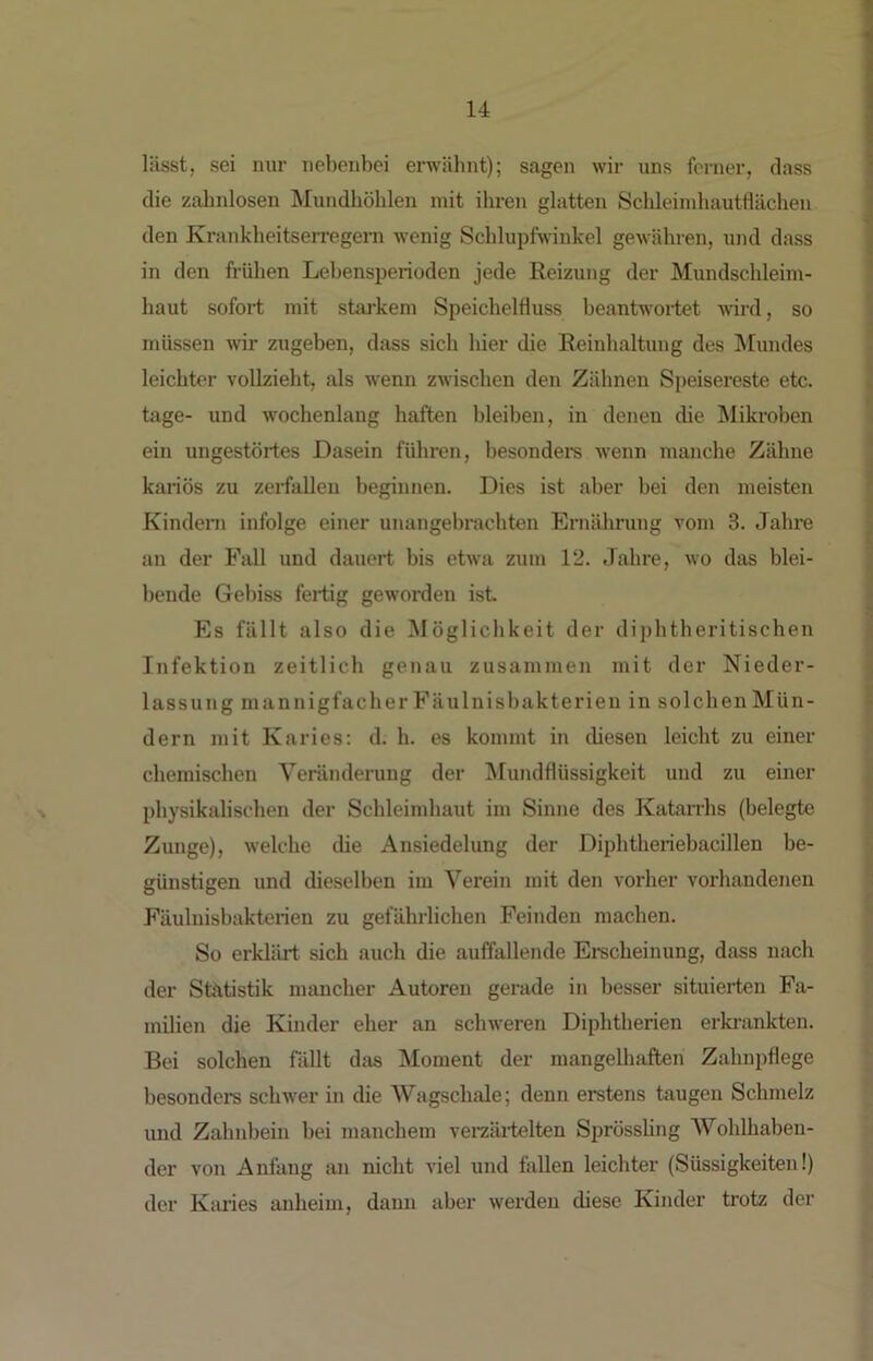 lässt, sei nur nebenbei erwäbnt); sagen wir uns ferner, dass die zahnlosen Mundhöhlen mit ihren glatten Schleiinhautflächen den Krankheitserregem wenig Schlupfwinkel gewähren, und dass in den frühen Lebensperioden jede Reizung der Mundschleim- haut sofort mit starkem Speichelfluss beantwortet wird, so müssen wir zugeben, dass sich hier die Reinhaltung des Mundes leichter vollzieht, als wenn zwischen den Zähnen Speisereste etc. tage- und wochenlang haften bleiben, in denen die Mikroben ein ungestörtes Dasein führen, besondere wenn manche Zähne kariös zu zerfallen beginnen. Dies ist aber bei den meisten Kinden» infolge einer unangebrachten Ernährung vom 3. Jahre an der Fall und dauert bis etwa zum 12. Jahre, wo das blei- bende Gebiss fertig geworden ist Es fällt also die Möglichkeit der diphtheritischen Infektion zeitlich genau zusammen mit der Nieder- lassung mannigfacher Fäulnisbakterien in solchen Mün- dern mit Karies; d. h. es kommt in diesen leicht zu einer chemischen Veränderung der Mundflüssigkeit und zu einer physikalischen der Schleimhaut im Sinne des Katarrhs (belegte Zunge), welche die Ansiedelung der Diphtheriehacillen be- günstigen und dieselben im Verein mit den vorher vorhandenen Fäulnisbakterien zu gefährlichen Feinden machen. So erklärt sich auch die auffallende Erscheinung, dass nach der Statistik mancher Autoren gerade in besser situierten Fa- milien die Kinder eher an schweren Diphtherien erki-ankten. Bei solchen fällt diis Moment der mangelhaften Zahnpflege besondere schwer in die Wagschale; denn erstens taugen Schmelz und Zahnbein bei manchem vei-zäi-telten Sprössling AVohlhaben- der von Anfang an nicht viel und fällen leichter (Süssigkeiten!) der Karies anheim, daun aber werden diese Kinder trotz der