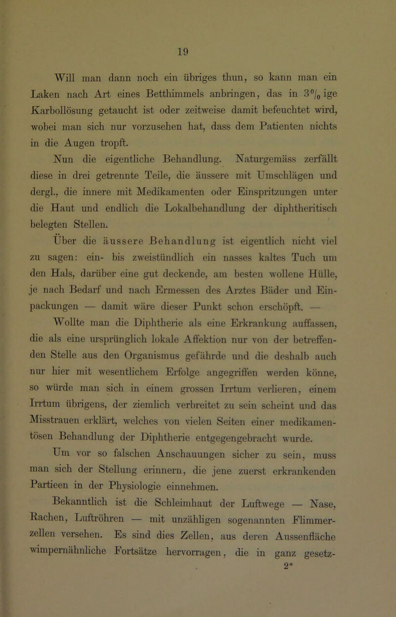 Will man dann noch ein übriges thun, so kann man ein Laken nach Art eines Betthimmels anbringen, das in ige Karbollösung getaucht ist oder zeitweise damit befeuchtet wird, wobei man sich nur vorzusehen hat, dass dem Patienten nichts in die Augen tropft. Nun die eigentliche Behandlung. Naturgemäss zerfällt diese in drei getrennte Teile, die äussere mit Umschlägen und dergl., die innere mit Medikamenten oder Einspritzungen unter (he Haut und endlich die Lokalbehandlung der chphtheritisch belegten Stellen. Über che äussere Behandlung ist eigenthch nicht viel zu sagen: ein- bis zweistündlich ein nasses kaltes Tuch um den Hals, darüber eine gut deckende, am besten wollene Hülle, je nach Bedarf und nach Ermessen des Arztes Bäder und Ein- packungen — damit wäre dieser Punkt schon erschöpft. — Wollte man die Diphtherie als eine Erkrankung auffassen, che als eine urspiünglich lokale Afifektion nur von der betreffen- den Stelle aus den Organismus gefährde und die deshalb auch nur hier mit wesenthchem Erfolge angegriffen werden könne, so würde man sich in einem grossen Irrtum verlieren, einem Iirfum übrigens, der ziemlich verbreitet zu sein scheint und das Misstrauen erkläi’t, welches von rielen Seiten einer medikamen- tösen Behandlung der Dijihtherie entgegengebracht wurde. Um vor so falschen Anschauungen sicher zu sein, muss man sich der Stellung erinnern, die jene zuerst erkrankenden Pailieen in der Physiologie einnehmen. Bekannthch ist die Schleimhaut der LuftAvege — Nase, Rachen, Luftröhren — mit unzähhgen sogenannten Ehmmer- zellen versehen. Es sind dies Zellen, aus deren Aussenfläche wimpernähuliche Fortsätze hervorragen, che in ganz gesetz- 2*