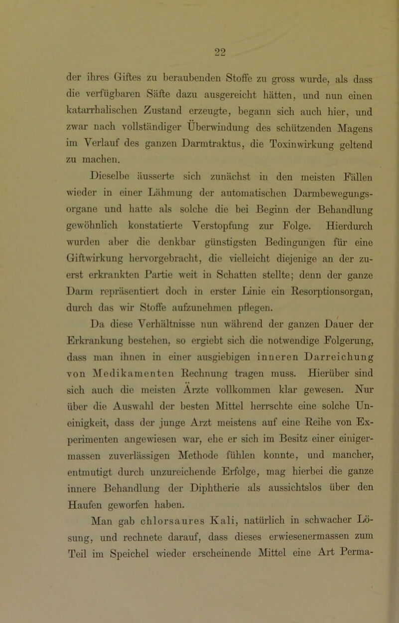 der ihres Giftes zu lieraubenden Stoflfe zu gi'oss wurde, als dass die vei'füghai’en Säfte dazu ausgereicht hätten, und nun einen katiiiThalischen Zustand erzeugte, hegann sich auch hier, und zwar nach vollständiger Übenvindung des schützenden Älagens im Verlauf des ganzen Darmtraktus, die Toxinwirkung geltend zu machen. Dieselbe äusserte sich zunächst in den meisten Fällen wieder in einer Lähmung der automatischen Darrahewegungs- organe und hatte als solche die bei Beginn der Behandlung gewöhnlich konstatierte Verstopfung zur Folge. Hierdurch wurden aber die denkbar günstigsten Bedingungen für eine Giftwirkung hervorgebracht, die vielleicht diejenige an der zu- eret erki’ankten Partie weit in Schatten stellte; denn der ganze Dann repräsentiert doch in erster Linie ein Eesoiptionsorgan, durch das wir Stoft'e aufzunehmen pHegen. Da diese Verhältnisse nun während der ganzen Dauer der Erkrankung bestehen, so ergiebt sich die notwendige Folgerung, dass man ihnen in einer ausgiebigen inneren Darreichung von Medikamenten Rechnung tragen muss. Hierüber sind sich auch die meisten Arzte vollkommen klar gewesen. Nur über die Auswahl der besten Mittel herrschte eine solche Un- einigkeit, dass der junge Arzt meistens auf eine Reihe von Ex- penmenten angewiesen war, ehe er sich im Besitz einer einiger- massen zuverlässigen Methode fühlen konnte, und mancher, entmutigt durch unzureichende Erfolge, mag hierbei die ganze innere Behandlung der Diphtherie als aussichtslos über den Haufen geworfen haben. Man gab chlor saures Kali, natürlich in schwacher Lö- sung, und rechnete darauf, dass dieses erwiesenermassen zum Teil im Speichel weder ei-scheinende Mittel eine Art Perma-