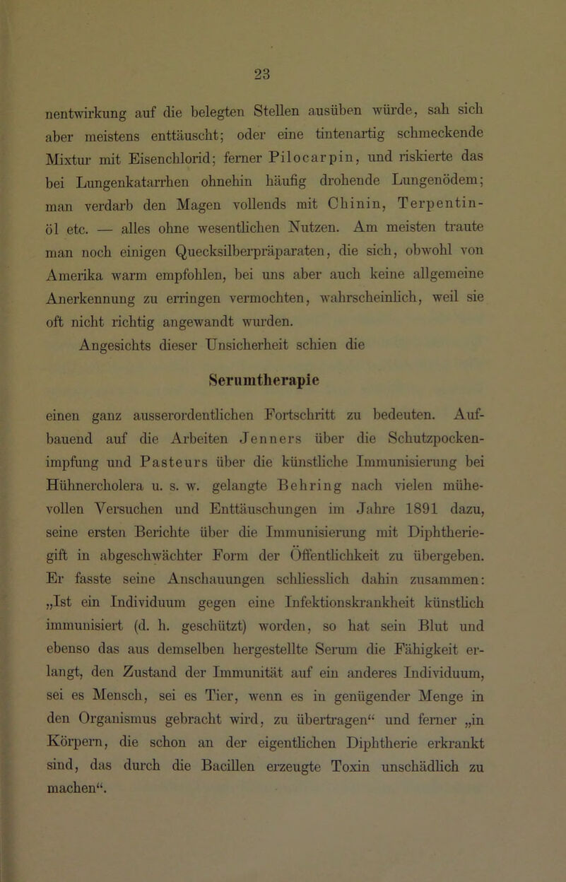 nentwirkung auf die belegten Stellen ausüben würde, sah sich aber meistens enttäuscht; oder eine tintenartig schmeckende Mixtur mit Eisenchlorid; ferner Pilocarpin, und riskierte das bei Lungenkatarrben ohnehin häufig drohende Lungenödem; man verdarb den Magen vollends mit Chinin, Terpentin- öl etc. — alles ohne wesenthchen Nutzen. Am meisten traute man noch einigen Quecksilberpräparaten, die sich, obwohl von Amerika warm empfohlen, bei uns aber auch keiiie allgemeine Anerkennung zu erringen vermochten, wahrscheinhch, weil sie oft nicht richtig angewandt wiu’den. Angesichts dieser Unsicherheit schien die Serumtherapie einen ganz ausserordentlichen Fortschritt zu bedeuten. Auf- bauend auf die Arbeiten Jenners über die Schutzpocken- impfung und Pasteurs über die künsthche Immunisierimg bei Hühnercholera u. s. w. gelangte Behring nach vielen mühe- vollen Versuchen und Enttäuschungen im Jahre 1891 dazu, seine ersten Berichte über die Immunisienmg mit Diphtheiie- gift in abgeschwächter Form der Offenthchkeit zu üliergeben. Er fasste seine Anschauungen schliesslich dahin zusammen: „Ist ein Individuum gegen eine Infektionski’ankheit künsthch immunisiert (d. h. geschützt) worden, so hat sein Blut und ebenso das aus demselben hergestellte Serum die Fähigkeit er- langt, den Zustand der Immunität auf ein mideres Indi\dduum, sei es Mensch, sei es Tier, wenn es in genügender Menge in den Organismus gebracht wird, zu überti’agen“ und ferner „in Körpern, die schon an der eigenthchen Diphtherie erkrankt sind, das durch die Bacillen erzeugte Toxin unschädhch zu machen“.