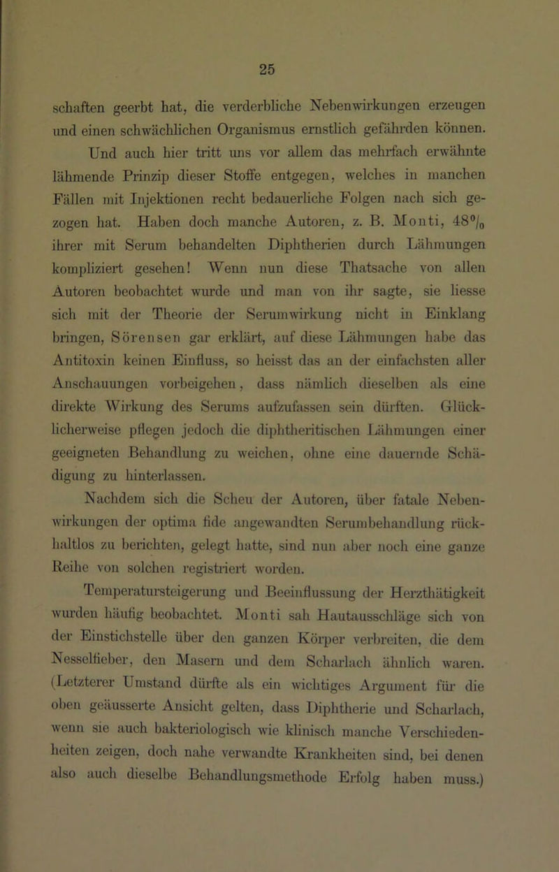 schäften geerbt hat, die verderbliche Nebenwirkungen erzeugen und einen schwächlichen Organismus ernstlich gefährden können. Und auch hier tritt uns vor allem das mehrfach erwähnte lähmende Prinzip dieser Stoffe entgegen, welches in manchen Fällen mit Injektionen recht bedauerliche Folgen nach sich ge- zogen hat. Haben doch manche Autoren, z. B. Monti, 48®/o ihrer mit Serum behandelten Diphtherien durch Lähmungen kompliziert gesehen! Wenn nun diese Thatsache von allen Autoren beobachtet wurde und man von ihr sagte, sie Hesse sich mit der Theorie der Serumwirkung nicht in Einklang bringen, Sörensen gar erklärt, auf diese Lähmungen habe das Antitoxin keinen Einfluss, so heisst das an der einfachsten aller Anschauungen Vorbeigehen, dass näniHch dieselben als eine direkte Wirkung des Serums aufzufassen sein dürften. Grlück- licherweise pflegen jedoch die diphtheritischen Lähmungen einer geeigneten Behandlung zu weichen, ohne eine dauernde Schä- digung zu hinterlassen. Nachdem sich die Scheu der Autoren, über fatale Neben- wirkungen der optima flde angewandten Serumbehandlung rück- haltlos zu berichten, gelegt hatte, sind nun aber noch eine ganze Reihe von solchen regisüiert worden. Temperatursteigerung und Beeinflussung der Herzthätigkeit wiu’deu häufig beobachtet. Monti sah Hautausschläge sich von der Einstichstelle über den ganzen Körper verbreiten, die dem Nesselfieber, den Masern und dem Scharlach ähnlich waien. (Letzterer Umstand dürfte als ein wichtiges Argument füi’ die oben geäusserte Ansicht gelten, dass Diphtherie und Scharlach, wenn sie auch bakteriologisch wie klinisch manche Verschieden- heiten zeigen, doch nahe verwandte Krankheiten sind, bei denen also auch dieselbe Behandlungsmethode Erfolg haben muss.)