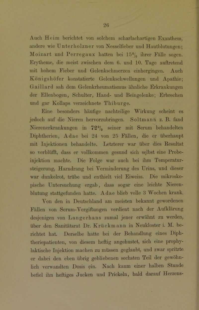 Auch Heim berichtet von solchem scharlachartigcn Exanthem, andere Avie U nterholzner von Nesselfieber und Hautblutungen; Moizart und Perregaux hatten bei 15°/o ihrer Fälle sogen. Erytheme, die meist zmschen dem 6. und 10. Tage auftretend mit hohem Fieber uud Gelenkschmerzen einhergingen. Auch Königshöfer konstatierte Gelenkschwellungen und Apathie; Gaillard sah dem Gelenkrheumatismus ähnhche Erkrankungen der Ellenbogen, Schulter, Hand- und Beingelenke; Erbrechen und gar Kollaps veraeichnete Thibürge. Eine besonders häufige nachteilige Wirkung scheint es jedoch auf die Nieren hervorzuhringen. Soltmann z. B. fand Nierenerkrankungen in 72°/o seiner mit Seium hehandelten Hiphtherien, Adae bei 24 A’on 25 Fällen, die er überhaupt mit Injektionen behandelte. Letzterer war über dies Resultat so verblüfft, dass er vollkommen gesund sich selbst eine Probe- injektion machte. Die Folge war auch bei ihm Temperatur- steigening, Harndrang bei Vermindenmg des Urins, und dieser war dunkelrot, tiäibe und enthielt viel Eiweiss. Die mikrosko- pische Untersuchung ergab, dass sogar eine leichte Nieren- blutung stattgefunden hatte. Adae bUeb volle 3 AVochen krank. Von den in Deutschland am mei.sten bekannt gewordenen Fällen von Serum-Vergiftungen verdient nach der Aufklärung desjenigen von Langerhans zumal jener erwähnt zu werden, über den Sanitätsrat Dr. Krückmann in Neukloster i. M. be- richtet hat. Derselbe hatte bei der Behandlung eines Diph- theriepatienten, von diesem heftig angehustet, sich eine pi’ophy- laktische Injektion machen zu müssen geglaubt, und zwar spritzte er dabei den eben übrig gebUebenen sechsten Teil der geAvöhn- lich verwandten Dosis pin. Nach kaum einer halben Stunde befiel ihn heftiges Jucken und Prickeln, bald dai’auf Herzens-