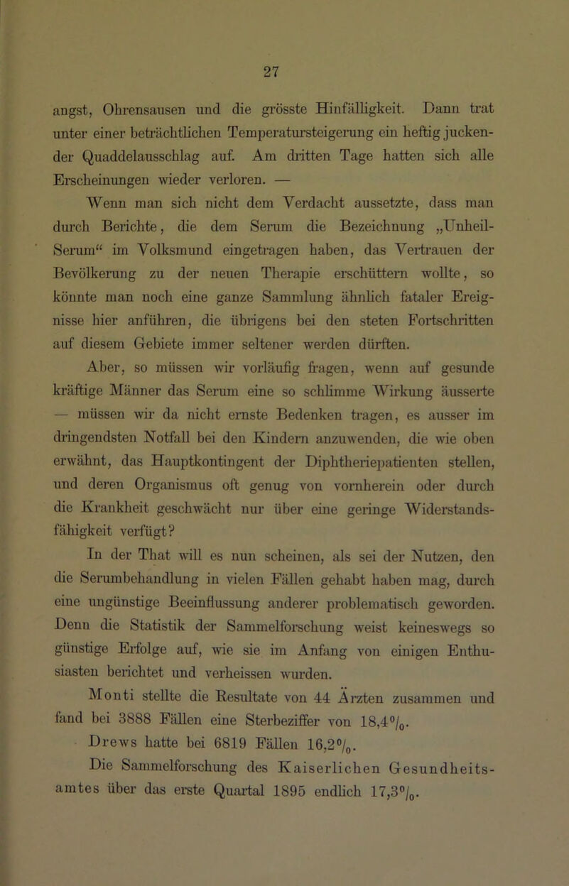 angst, Ohrensausen und die grösste Hinfälligkeit. Dann trat unter einer betiüchtlichen Temperatm’steigening ein heftig jucken- der Quaddelausschlag auf. Am diitten Tage hatten sich alle Erscheinungen wieder verloren. — Wenn man sich nicht dem Verdacht aussetzte, dass mau durch Berichte, die dem Senun die Bezeichnung „Unheil- Seiaim“ im Volksmund eingetragen haben, das Vertrauen der Bevölkerung zu der neuen Therapie erschüttern wollte, so könnte man noch eine ganze Sammlung ähnlich fataler Ereig- nisse hier anführen, die übrigens bei den steten Foiischritten auf diesem Gebiete immer seltener werden dürften. Aber, so müssen wir vorläufig fingen, wenn auf gesunde kräftige Männer das Serum eine so schlimme Wirkung äusserte — müssen wir da nicht ernste Bedenken tragen, es ausser im dringendsten Notfall bei den Kindern anzuwenden, die wie oben erwähnt, das Hauptkontingent der Diphtheriepatienten stellen, und deren Organismus oft genug von vornherein oder durch die Krankheit geschwächt nur über eine geringe AViderstands- fähigkeit veriugt? In der That will es nun scheinen, als sei der Nutzen, den the Serumbehandlung in vielen Fällen gehabt haben mag, durch eine ungünstige Beeinflussung anderer problematisch geworden. Denn die Statistik der Sammelforschung weist keineswegs so günstige Eifolge auf, wie sie im Anfang von einigen Enthu- siasten berichtet und verheissen wurden. Monti stellte die Resultate von 44 Ärzten zusammen und fand bei 3888 Fällen eine Sterbeziffer von 18,40/q. Drews hatte bei 6819 Fällen 16,2%. Die Sammelforschung des Kaiserlichen Gesundheits- amtes über das ei-ste Quartal 1895 endhch 17,