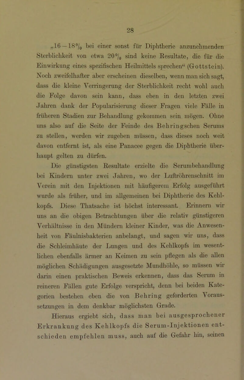 »16 —18®/o bei einer sonst für Diphtherie anzunelimenden Sterblichkeit von etwa 20“/q sind keine Eesultsite, die für die Einwirkung eines spezifischen Heilmittels sprechen“ (Grottstein). Noch zweifelhafter aber erscheinen dieselben, wenn man sich sagt, dass die kleine Verringerung der Sterblichkeit recht wohl auch die Folge davon sein kann, dass eben in den letzten zwei Jahren dank der Popularisierung dieser Fragen viele Fälle in früheren Stadien zur Behandlung gekommen sein mögen. Ohne uns also auf che Seite der Feinde des Behringschen Serums zu stellen, werden wir zugeben müssen, dass dieses noch weit davon entfernt ist, als eine Panacee gegen die Diphtherie üher- haupt gelten zu dürfen. Die günstigsten Resultate erzielte die Serumbehandlung bei Kindern unter zwei Jahixm, wo der Luftröhrenschnitt im Verein mit den Injektionen mit häufigerem Erfolg ausgeführt wurde als früher, und im allgemeinen bei Diphtherie des Kehl- kopfs. Diese Thatsache ist höchst interessant Erinnern wir uns an die obigen Betrachtungen über die relativ günstigeren Verhältnisse in den Mündern kleiner Kinder, was die Anwesen- heit von Fäulnisbakterien anbelangt, und sagen wir uns, dass die Schleimhäute der Lungen und des Kehlkopfs im wesent- hchen ebenfalls ärmer an Keimen zu sein pflegen als die allen möglichen Schädigungen ausgesetzte Mundhöhle, so müssen wir diU’in einen praktischen Beweis erkennen, dass das Senun in reineren Fällen gute Ertolge verspricht, denn bei beiden Kate- gorien bestehen eben die von Behring geforderten Voraus- setzungen in dem denkbar möglichsten Grade. Hieraus ergiebt sich, dass man bei ausgesprochener Erkrankung des Kehlkopfs die Serum-Injektionen ent- schieden empfehlen muss, auch auf die Gefahr hin, seinen