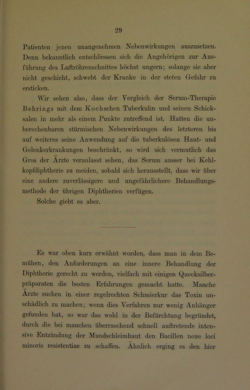 Patienten jenen unangenehmen Nebenwirkungen auszusetzen. Denn bekanntlich entschliessen sich die Angehörigen zur Aus- fühnmg des Lufti’öhrenschnittes höchst ungern; solange sie aber nicht geschieht, schwebt der Kranke in der steten Gefahr zu ersticken. Wir sehen also, dass der Vergleich der Serum-Therapie Behrings mit dem Kochschen Tuberkuhn und seinen Schick- salen in mehr als einem Punkte zutreffend ist. Hatten die un- berechenbaren stünnischen Nebenwirkungen des letzteren bis auf weiteres seine Anwendung auf die tuberkulösen Haut- und Gelenkerkrankungen beschränkt, so whd sich vermuthch das Gros der Arzte veranlasst sehen, das Serum ausser bei Kehl- kopfdiphtherie zu meiden, sobald sich herausstellt, dass wir über eine andere zuverlässigere und ungefährlichere Behandlimgs- methode der übrigen Diphtherien verfügen. Solche giebt es aber. Es war oben kmz erwähnt worden, dass man in dem Be- mühen, den Anforderungen an eine innere Behandlung der Diphtheiie gerecht zu werden, vielfach mit einigen Quecksilber- präparaten die besten Erfahrungen gemacht hatte. Manche Arzte suchen in einer regelrechten Schmierkur das Toxin un- schädlich zu machen; wenn dies Verfahren nur wenig Anhänger gefunden hat, so war das wohl in der Befürchtung begründet, durch die bei manchen überraschend schnell auftretende inten- sive Entzündung der Mundschleimhaut den Bacillen neue loci minoris resistentiae zu schaffen. Ähnlich erging es den hier