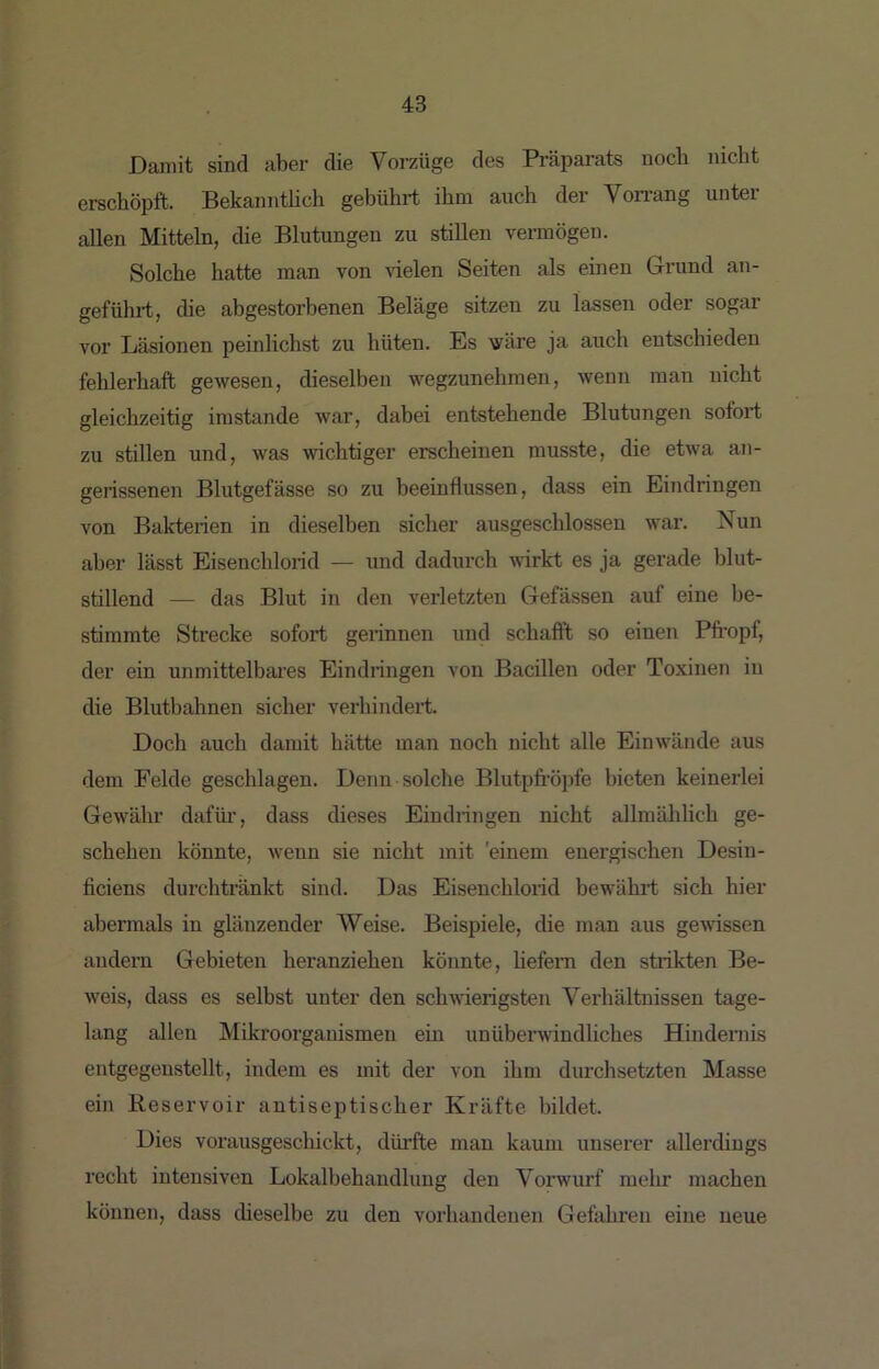 Damit sind aber die Vorzüge des Präparats noch nicht erschöpft. Bekanntlicli gebührt ihm auch der Von-ang unter allen Mitteln, die Blutungen zu stillen vermögen. Solche hatte man von vielen Seiten als einen Grund an- geführt, die abgestorbenen Beläge sitzen zu lassen oder sogar vor Läsionen peinlichst zu hüten. Es 'wäre ja auch entschieden fehlerhaft gewesen, dieselben wegzunehmen, wenn man nicht gleichzeitig imstande war, dabei entstehende Blutungen sofort zu stillen und, was wichtiger erscheinen musste, die etwa an- gerissenen Blutgefässe so zu heeiuflussen, dass ein Eindringen von Balcterien in dieselben sicher ausgeschlossen war. Nun aber lässt Eisenchlorid — und dadurch wirkt es ja gerade blut- stillend — das Blut in den verletzten Gefässen auf eine be- stimmte Strecke sofort gerinnen und schallt so einen Pfi'opf, der ein unmittelbai’es Eindringen von Bacillen oder Toxinen in die Blutbahnen sicher verhindert. Doch auch damit hätte man noch nicht alle Einwände aus dem Felde geschlagen. Denn solche Blutpfi’öpfe bieten keinerlei Gewähr dafür, dass dieses Eindringen nicht allmählich ge- schehen könnte, wenn sie nicht mit 'einem energischen Desin- ficiens durchtränkt sind. Das Eisenchlorid bewährt sich hier abermals in glänzender Weise. Beispiele, die man aus gewissen andern Gebieten heranziehen könnte, hefem den strikten Be- weis, dass es selbst unter den schwierigsten Verhältnissen tage- lang allen Mikroorganismen ein unüberwindliches Hindernis eutgegenstellt, indem es mit der von ihm durchsetzten Masse ein Reservoir antiseptischer Kräfte Inldet. Dies vorausgeschickt, düi-fte mau kaum unserer allerdings recht intensiven Lokalbehandluug den Vorwurf mehr machen können, dass dieselbe zu den vorhandenen Gefahren eine neue