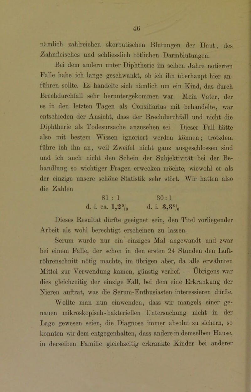 niimlich zahlreichen skorbutischen Blutungen der Haut, des Zahnfleisches und schliesslich töthchen Dm-uiblutungen. Bei dem andern unter Diphtherie im selben Jahre notierten Falle habe ich lange geschwankt, ob ich ihn überhauiit hier an- führeu sollte. Es handelte sich nämlich um ein Kind, das dm-ch Brechdurchfall sehr henmtergekommen war. Mein Vater, der es in den letzten Tagen als Consiliarius mit behandelte, war entschieden der Ansicht, dass der Brechdurchfoll und nicht die Diphtherie als Todesursache anzusehen sei. Dieser Fall hätte also mit bestem Wissen ignoriert werden können; trotzdem führe ich ihn an, weil Zweifel nicht ganz ausgeschlossen sind und ich auch nicht den Schein der Subjektivität bei der Be- handlung so wichtiger Fragen erwecken möchte, wiewohl er als der einzige unsere schöne Statistik sehr stört. Wir hatten also die Zahlen 81 : 1 30:1 d. i. ciu d. i. 3,3% Dieses Resulhit dürfte geeignet sein, den Titel vorliegender Arbeit als wohl berechtigt erscheinen zu lassen. Seiaim wurde nur ein einziges Mal angewandt und zwar bei einem Falle, der schon in den ersten 24 Stunden den Luft- röhrenschnitt nötig machte, im übrigen aber, da alle erwähnten Mittel zur Verwendung kamen, günstig verlief. — Übrigens war dies gleichzeitig der einzige Fall, bei dem eine Erkrankung der Nieren auftrat, was die Senim-Enthusiasten interessieren dürfte. Wollte man nun einAvenden, dass wir mangels einer ge- nauen mikroskopisch-bakteriellen Untersuchung nicht in der Lage gewesen seien, die Diagnose immer absolut zu sichern, so konnten wir dem entgegenhalten, dass andere in demselben Hause, in dereelben Familie gleichzeitig erkrankte Kinder bei anderer