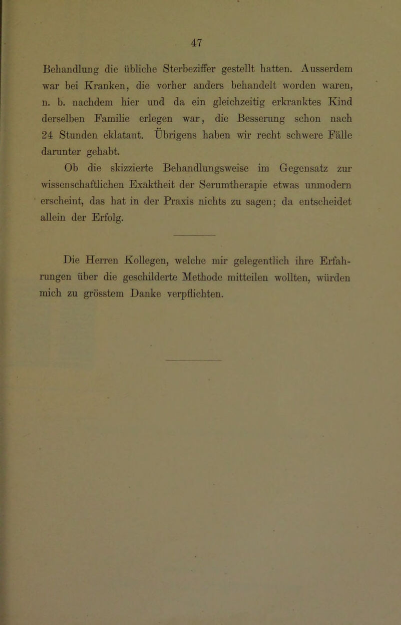 Behandlung die übliche Sterbeziffer gestellt hatten. Ausserdem wai’ bei Ba’anken, die vorher anders behandelt worden waren, n. b. nachdem hier und da ein gleichzeitig erkranktes Kind derselben Famihe erlegen war, die Bessenmg schon nach 24 Stunden eklatant. Übrigens haben w recht schwere Fälle daninter gehabt. Ob die skizzierte Behandlungsweise im Gegensatz zur wissenschaftlichen Exaktheit der Serumtherapie etwas unmodern erscheint, das hat in der Praxis nichts zu sagen; da entscheidet allein der Erfolg. Die Herren Kollegen, welche mir gelegentlich ihre Erfah- rungen über die geschilderte Methode mitteilen wollten, würden mich zu grösstem Danke veri^flichten.