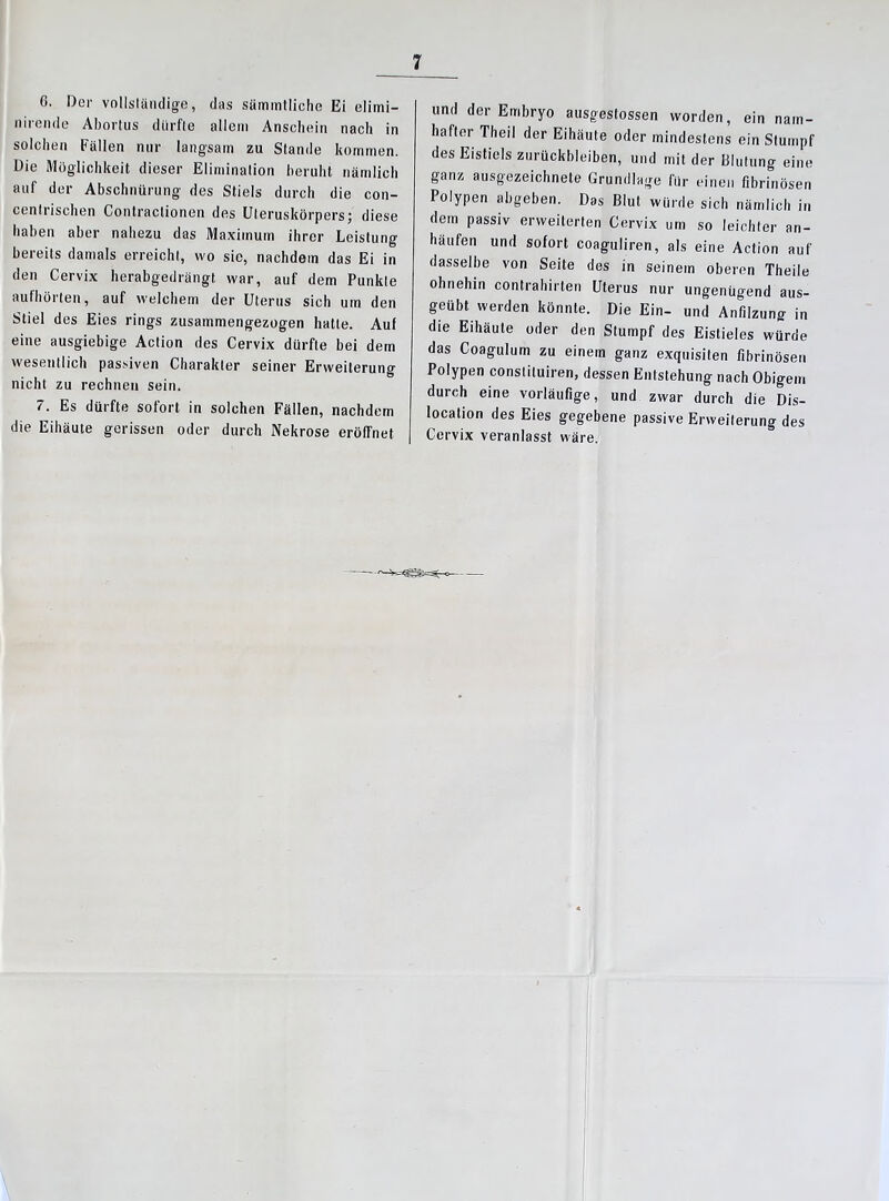 6. Der vollständige, das sämmtliche Ei elimi- nirende Aborlus dürfte allem Anschein nach in solchen Fällen nur langsam zu Stande kommen. Die Möglichkeit dieser Elimination beruht nämlich auf der Abschnürung des Stiels durch die con- centrischen Contractionen des Uteruskörpers; diese haben aber nahezu das Maximum ihrer Leistung bereits damals erreicht, wo sie, nachdem das Ei in den Cervix herabgedrängt war, auf dem Punkte aufhörten, auf welchem der Uterus sich um den Stiel des Eies rings zusammengezogen hatte. Auf eine ausgiebige Action des Cervix dürfte bei dem wesentlich passiven Charakter seiner Erweiterung nicht zu rechnen sein. 7. Es dürfte sofort in solchen Fällen, nachdem die Eihäute gerissen oder durch Nekrose eröffnet und der Embryo ausgestossen worden, ein nam- hafter Theil der Eihäute oder mindestens ein Stumpf des Eistiels Zurückbleiben, und mit der Blutung eine ganz ausgezeichnete Grundlage für einen fibrinösen Polypen abgeben. Das Blut würde sich nämlich in dem passiv erweiterten Cervix um so leichter an- häufen und sofort coaguliren, als eine Action auf dasselbe von Seite des in seinem oberen Theile ohnehin contrahirten Uterus nur ungenügend aus- geübt werden könnte. Die Ein- und Anfilzung in die Eihäule oder den Stumpf des Eistieles würde das Coagulum zu einein ganz exquisiten fibrinösen Polypen constituiren, dessen Entstehung nach Obigem durch eine vorläufige, und zwar durch die Dis- location des Eies gegebene passive Erweiterung des Cervix veranlasst wäre.