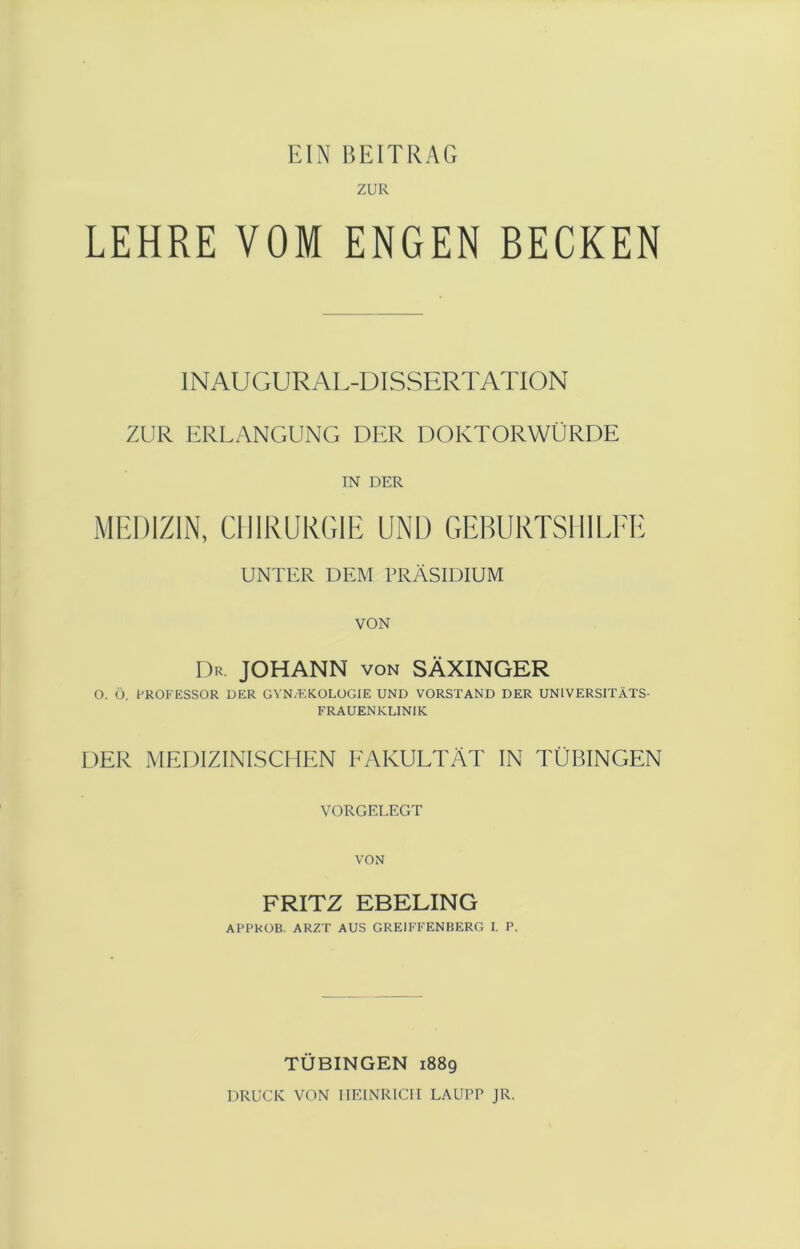 EIN BEITRAG ZUR LEHRE VOM ENGEN BECKEN IN AUGUR AL-DISSERTATION ZUR ERLANGUNG DER DOKTORWÜRDE IN DER MEDIZIN, CHIRURGIE UNL) GEBURTSHILFE UNTER DEM PRÄSIDIUM VON Dr. JOHANN von SÄXINGER O. ü. PROFESSOR DER GYN/EKOLOGIE UND VORSTAND DER UNIVERSITÄTS- FRAUENKLINIK DER MEDIZINISCHEN FAKULTÄT IN TÜBINGEN VORGELEGT FRITZ EßELING APPROB. ARZT AUS GRE1FFENBERG I. P. TÜBINGEN 1889 DRUCK VON HEINRICH LAUPP JR.