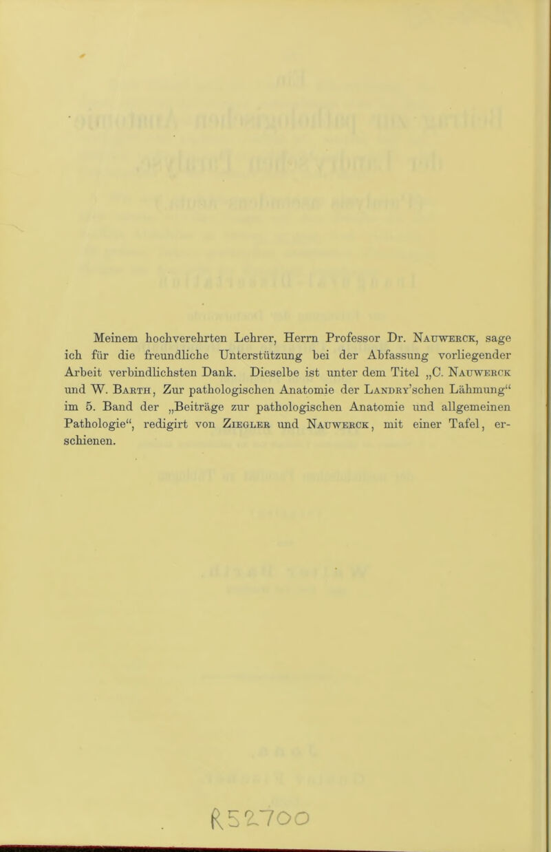 Meinem hochverehrten Lehrer, Herrn Professor Dr. Nauwerck, sage ich für die freundliche Unterstützung bei der Abfassung vorliegender Arbeit verbindlichsten Dank. Dieselbe ist unter dem Titel „C. Nauwerck und W. Barth , Zur pathologischen Anatomie der LANDRy’schen Lähmung“ im 5. Band der „Beiträge zur pathologischen Anatomie und allgemeinen Pathologie“, redigirt von Ziegler und Nauwerck , mit einer Tafel, er- schienen. R 5 2.700