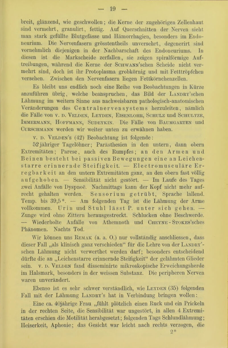 breit, glänzend, wie geschwollen; die Kerne der zugehörigen Zellenhaut sind vermehrt, granulirt, fettig. Auf Querschnitten der Nerven sieht man stark gefüllte Blutgefässe und Hämorrhagien, besonders im Endo- neurium. Die Nervenfasern grösstentheils unversehrt, degenerirt sind vornehmlich diejenigen in der Nachbarschaft des Endoneuriums. In diesen ist die Markscheide zerfallen, sie zeigen spiralförmige Auf- treibungen, während die Kerne der ScHWANN’schen Scheide nicht ver- mehrt sind, doch ist ihr Protoplasma grobkörnig und mit Fetttröpfchen versehen. Zwischen den Nervenfasern liegen Fettkörnchenzellen. Es bleibt uns endlich noch eine Reihe von Beobachtungen in Kürze anzuführeu übrig, welche beanspruchen, das Bild der LANDRY’schen Lähmung im weitern Sinne aus nachweisbaren pathologisch-anatomischen Veränderungen des Central nerven Systems herzuleiten, nämlich die Fälle von v. n. Velden, Leyden, Eisenloiir, Schulz und Schultze, Immermann, Hoffmann, Sudeykin. Die Fälle von Baumgarten und Curschmann werden wir weiter unten zu erwähnen haben, v. d. Velden’s (42) Beobachtung ist folgende: 52jähriger Tagelöhner; Parästhesien in den untern, dann obern Extremitäten; Parese, auch des Rumpfes; an den Armen und Beinen besteht bei passiven Bewegungen eine an Leichen- starre erinnernde Steifigkeit. — Electromusculäre Er- regbarkeit an den untern Extremitäten ganz, an den obern fast völlig aufgehoben. — Sensibilität nicht gestört. — Im Laufe des Tages zwei Anfälle von Dyspnoe. Nachmittags kann der Kopf nicht mehr auf- recht gehalten werden. Sensorium getrübt, Sprache lallend. Temp. bis 39,5°. — Am folgenden Tag ist die Lähmung der Arme vollkommen. Urin und Stuhl lässt P. unter sich gehen. — Zunge wird ohne Zittern herausgestreckt. Schlucken ohne Beschwerde. — Wiederholte Anfälle von Athemnoth und Cheyne - Stokes’scIics Phänomen. Nachts Tod. Wir können uns Remak (a. a. 0.) nur vollständig anschliessen, dass dieser Fall „als klinisch ganz verschieden“ für die Lehre von der LANDRY’- schen Lähmung nicht verwerthet werden darf; besonders entscheidend dürfte die an „Leichenstarre erinnernde Steifigkeit“ der gelähmten Glieder sein. v. d. Velden fand disseminirte mikroskopische Erweichungsherde im Halsmark, besonders in der weissen Substanz. Die peripheren Nerven waren unverändert. Ebenso ist es sehr schwer verständlich, wie Leyden (35) folgenden Fall mit der Lähmung Landry’s hat in Verbindung bringen wollen: Eine ca. 40jährige Frau „fühlt plötzlich einen Ruck und ein Prickeln in der rechten Seite, die Sensibilität war ungestört, in allen 4 Extremi- täten erschien die Motilität herabgesetzt; folgenden Tags Schhmdlähmuug; Heiserkeit, Aphonie; das Gesicht war leicht nach rechts verzogen, die 2*