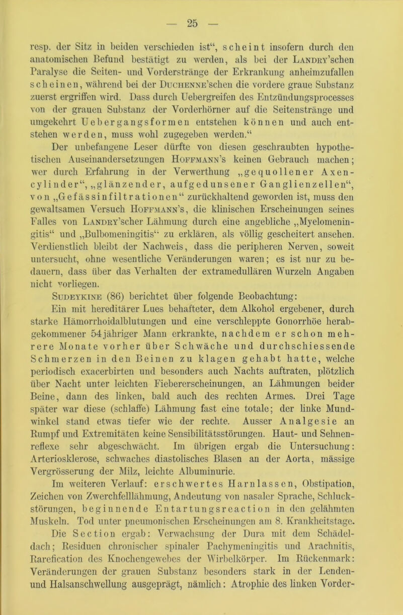 resp. der Sitz in beiden verschieden ist“, scheint insofern durch den anatomischen Befund bestätigt zu werden, als bei der LANDRY’schen Paralyse die Seiten- und Vorderstränge der Erkrankung anheimzufallen scheinen, während bei der DucnENNE’scheu die vordere graue Substanz zuerst ergriffen wird. Dass durch Uebergreifen des Entzündungsprocesses von der graueu Substanz der Vorderhörner auf die Seitenstränge und umgekehrt Uebergangsformen entstehen können und auch ent- stehen werden, muss wohl zugegeben werden.“ Der unbefangene Leser dürfte von diesen geschraubten hypothe- tischen Auseinandersetzungen Hoffmann’s keinen Gebrauch machen; wer durch Erfahrung in der Verwerthung „gequollener Axen- cylinder“, „glänzender, aufgedunsener Gang 1 ienze 11 en“, von „G e f ä s s i n f i 11 r a t i o n e n “ zurückhaltend geworden ist, muss den gewaltsamen Versuch Hoffmann’s, die klinischen Erscheinungen seines Falles von LANDRY’scher Lähmung durch eine angebliche „Myelomenin- gitis“ und „Bulbomeningitis“ zu erklären, als völlig gescheitert anschen. Verdienstlich bleibt der Nachweis, dass die peripheren Nerven, soweit untersucht, ohne wesentliche Veränderungen waren; es ist nur zu be- dauern, dass über das Verhalten der extramedullären Wurzeln Angaben nicht vorliegen. Sudeykine (86) berichtet über folgende Beobachtung: Ein mit hereditärer Lues behafteter, dem Alkohol ergebener, durch starke Hämorrhoidalblutungen und eine verschleppte Gonorrhöe herab- gekommener 54jähriger Mann erkrankte, nachdem er schon meh- rere Monate vorher über Schwäche und durchschiessende Schmerzen in den Beinen zu klagen gehabt hatte, welche periodisch exacerbirten und besonders auch Nachts auftraten, plötzlich über Nacht unter leichten Fiebererscheinungen, an Lähmungen beider Beine, dann des linken, bald auch des rechten Armes. Drei Tage später war diese (schlaffe) Lähmung fast eine totale; der linke Mund- winkel stand etwas tiefer wie der rechte. Ausser Analgesie an Rumpf und Extremitäten keine Sensibilitätsstörungen. Haut- und Sehnen- reflexe sehr abgeschwächt. Im übrigen ergab die Untersuchung: Arteriosklerose, schwaches diastolisches Blasen an der Aorta, mässige Vergrösserung der Milz, leichte Albuminurie. Im weiteren Verlauf: erschwertes Harnlassen, Obstipation, Zeichen von Zwerchfelllähmung, Andeutung von nasaler Sprache, Schluck- störungen, beginnende Entartungsreaction in den gelähmten Muskeln. Tod unter pneumonischen Erscheinungen am 8. Krankheitstage. Die Section ergab: Verwachsung der Dura mit dem Schädel- dach; Residuen chronischer spinaler Pachymeningitis und Arachnitis, Rarefication des Knochcngcwcbcs der Wirbelkörper. Im Rückenmark: Veränderungen der grauen Substanz besonders stark in der Lenden- und Halsanschwellung ausgeprägt, nämlich: Atrophie des linken Vorder-