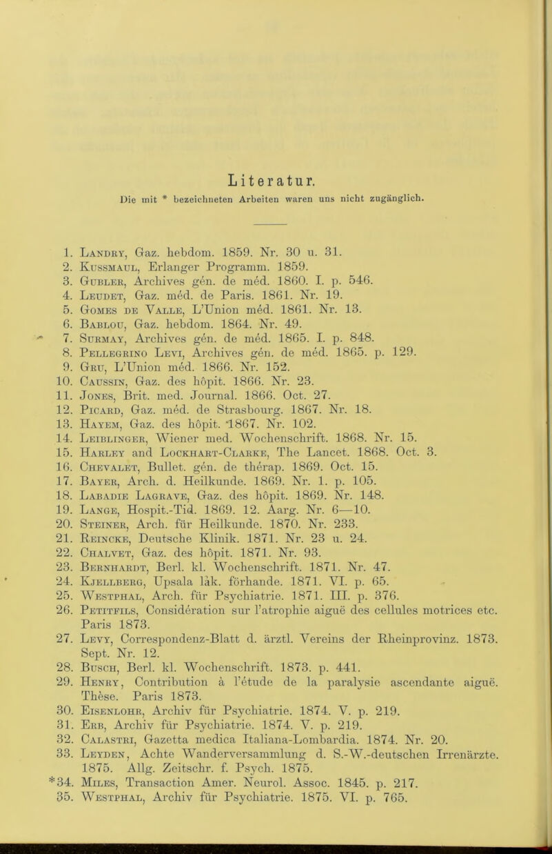 Literatur. Die init * bezeichneten Arbeiten waren uns nicht zugänglich. 1. Landry, Gaz. hebdom. 1859. Nr. 30 u. 31. 2. Kussmaul, Erlanger Programm. 1859. 3. Gubler, Archives gen. de med. 1860. I. p. 546. 4. Leudet, Gaz. med. de Paris. 1861. Nr. 19. 5. Gomes de Valle, L’Union med. 1861. Nr. 13. 6. Babloü, Gaz. hebdom. 1864. Nr. 49. 7. Surmay, Archives gen. de med. 1865. I. p. 848. 8. Pellegrino Levi, Archives gen. de med. 1865. p. 129. 9. Grit, L’Union med. 1866. Nr. 152. 10. Caussin, Gaz. des höpit. 1866. Nr. 23. 11. Jones, Brit. med. Journal. 1866. Oct. 27. 12. Picard, Gaz. med. de Strasbourg. 1867. Nr. 18. 13. Hayem, Gaz. des höpit. 4867. Nr. 102. 14. Leiblinger, Wiener med. Wochenschrift. 1868. Nr. 15. 15. Harley and Lockhart-Clarke, The Lancet. 1868. Oct. 3. 16. Chevalet, Bullet, gen. de therap. 1869. Oct. 15. 17. Bayer, Arch. d. Heilkunde. 1869. Nr. 1. p. 105. 18. Labadie Lagrave, Gaz. des höpit. 1869. Nr. 148. 19. Lange, Hospit.-Tid. 1869. 12. Aarg. Nr. 6—10. 20. Steiner, Arch. für Heilkunde. 1870. Nr. 233. 21. Reincke, Deutsche Klinik. 1871. Nr. 23 u. 24. 22. Chalvet, Gaz. des höpit. 1871. Nr. 93. 23. Bernhardt, Berl. kl. Wochenschrift. 1871. Nr. 47. 24. Kjellberü, Upsala läk. förhande. 1871. VI. p. 65. 25. Westphal, Arch. für Psychiatrie. 1871. HI. p. 376. 26. Petitfils, Consideration sur l’atrophie aigue des cellules motrices etc. Paris 1873. 27. Levy, Correspondenz-Blatt d. ärztl. Vereins der Rheinprovinz. 1873. Sept. Nr. 12. 28. Busch, Berl. kl. Wochenschrift. 1873. p. 441. 29. Henry, Contribution ä l’etude de la paralysie ascendante aigue. These. Paris 1873. 30. Eisenlohr, Archiv für Psychiatrie. 1874. V. p. 219. 31. Erb, Archiv für Psychiatrie. 1874. V. p. 219. 32. Calastri, Gazetta medica Italiana-Lombardia. 1874. Nr. 20. 33. Leyden, Achte Wanderversammlung d. S.-W.-deutschen Irrenärzte. 1875. Allg. Zeitschr. f. Ps}mh. 1875. *34. Miles, Transaction Amer. Neurol. Assoc. 1845. p. 217. 35. Westphal, Archiv für Psychiatrie. 1875. VI. p. 765.