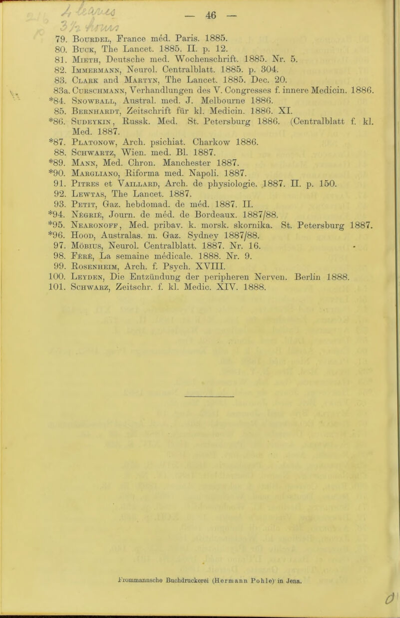 /, /-i-V.'tv 'Aiiaa/i 79. Bourdel, France med. Paris. 1885. 80. Buck, The Lancet. 1885. H. p. 12. 81. Mieth, Deutsche med. Wochenschrift. 1885. Nr. 5. 82. Immermann, Neurol. Centralblatt. 1885. p. 304. 83. Clark and Martyn, The Lancet. 1885. Dec. 20. 83a. Curschmann, Verhandlungen des V. Congresses f. innere Medicin. 1886. *84. Snowball, Austral, med. J. Melbourne 1886. 85. Bernhardt, Zeitschrift für kl. Medicin. 1886. XI. *86. Sudeykin, Russk. Med. St. Petersburg 1886. (Centralblatt f. kl. Med. 1887. *87. Platonow, Arch. psichiat. Charkow 1886. 88. Schwartz, Wien. med. Bl. 1887. *89. Mann, Med. Chron. Manchester 1887. *90. Margliano, Riforma med. Napoli. 1887. 91. Pitres et Valllard, Arch. de physiologie. .1887. II. p. 150. 92. Lewtas, The Lancet. 1887. 93. Petit, Gaz. hebdomad. de med. 1887. II. *94. NfiGRii:, Journ. de med. de Bordeaux. 1887/88. *95. Nearonoff, Med. pribav. k. morsk. skornika. St. Petersburg 1887. *96. Hood, Australas. m. Gaz. Sydney 1887/88. 97. Möbius, Neurol. Centralblatt. 1887. Nr. 16. 98. FErE, La semaine medicale. 1888. Nr. 9. 99. Rosenheim, Arch. f. Psych. XVIII. 100. Leyden, Die Entzündung der peripheren Nerven. Berlin 1888. 101. Schwarz, Zeitschr. f. kl. Medic. XIV. 1888. l'roinmamische Buchdruckerei (Hermann Pohle)’in Jena.