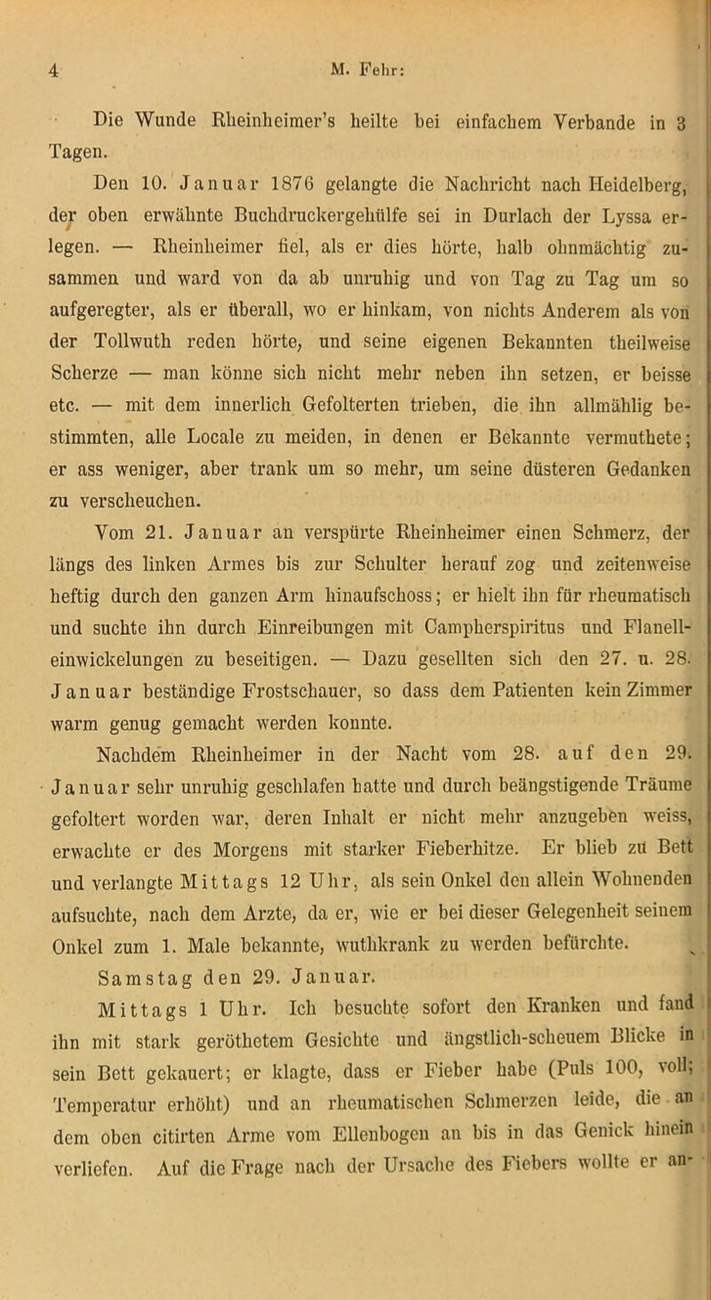 Die Wunde Rlieinheiraer’s heilte bei einfachem Verbände in 3 Tagen. Den 10. Januar 1876 gelangte die Nachincht nach Heidelberg, der oben erwähnte Buchdmckergehülfe sei in Durlach der Lyssa er- legen. — Rheinheimer fiel, als er dies hörte, halb ohnmächtig zu- sammen und ward von da ab unruhig und von Tag zu Tag um so aufgeregter, als er überall, wo er hinkam, von nichts Anderem als von der Tollwuth reden hörte, und seine eigenen Bekannten theilweise Scherze — man könne sich nicht mehr neben ihn setzen, er beisse etc. — mit dem innerlich Gefolterten ti’ieben, die ihn allmählig be- stimmten, alle Locale zu meiden, in denen er Bekannte vermuthete; er ass weniger, aber trank um so mehr, um seine düsteren Gedanken zu verscheuchen. Vom 21. Januar an verspürte Rheinheimer einen Schmerz, der längs des linken Armes bis zur Schulter herauf zog und zeitenweise heftig durch den ganzen Arm hinaufschoss; er hielt ihn für rheumatisch und suchte ihn durch Einreibungen mit Campherspiritus und Flanell- einwickelungen zu beseitigen. — Dazu gesellten sich den 27. u. 28. Januar beständige Frostschauer, so dass dem Patienten kein Zimmer warm genug gemacht werden konnte. Nachdem Rheinheimer in der Nacht vom 28. auf den 29. Januar sehr unruhig geschlafen hatte und durch beängstigende Träume gefoltert worden war, deren Inhalt er nicht mehr anzugeben weiss, erwachte er des Morgens mit starker Fieberhitze. Er blieb zU Bett und verlangte Mittags 12 Uhr, als sein Onkel den allein Wohnenden aufsuchte, nach dem Arzte, da er, wie er bei dieser Gelegenheit seinem Onkel zum 1. Male bekannte, wuthkrank zu werden befürchte. Samstag den 29. Januar. Mittags 1 Uhr. Ich besuchte sofort den Kranken und fand: ihn mit stark geröthetem Gesichte und ängstlich-scheuem Blicke in i sein Bett gekauert; er klagte, dass er Fieber habe (Puls löO, voll, Temperatur erhöht) und an rheumatischen Schmerzen leide, die an dem oben citirten Arme vom Ellenbogen an bis in das Genick hinein i verliefen. Auf die Frage nach der Ursache des Fiebers wollte er an-