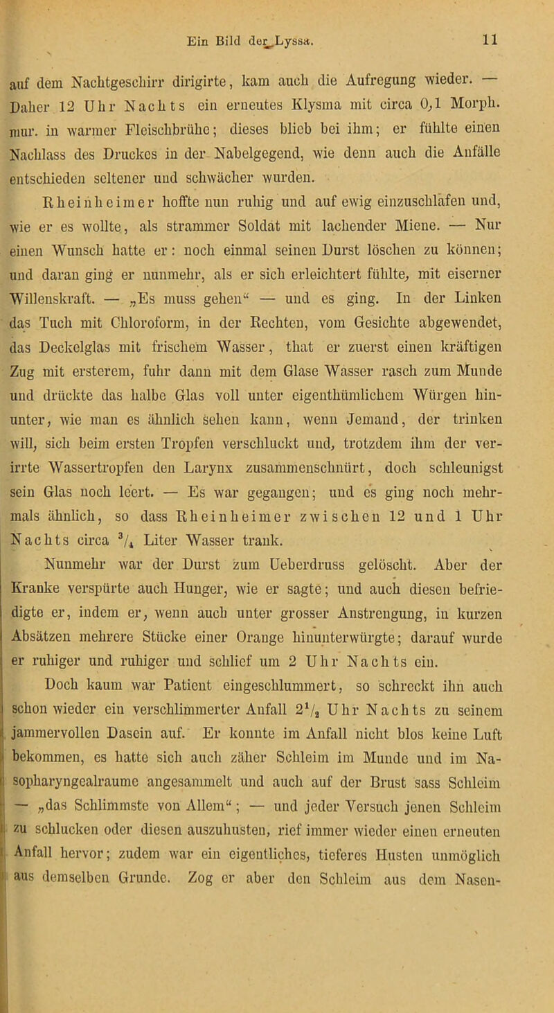 auf dem Nacbtgescliirr dirigirte, kam auch die Aufregung wieder. Daher 12 Uhr Nachts ein erneutes Klysma mit circa 0^1 Morph, niur. in warmer Fleischbrühe; dieses blieb bei ihm; er fühlte einen Nachlass des Druckes in der Nabelgegend, wie denn auch die Anfälle entschieden seltener und schwächer wurden. Rheiiiheimer hoffte nun ruhig und auf ewig einzuschläfen und, wie er es wollte, als strammer Soldat mit lachender Miene. — Nur einen Wunsch hatte er: noch einmal seinen Durst löschen zu können; und daran ging er nunmehr, als er sich erleichtert fühlte^ mit eiserner Willenskraft. — „Es muss gehen“ — und es ging. In der Linken das Tuch mit Chloroform, in der Rechten, vom Gesichte abgewendet, das Deckelglas mit frischem Wasser, that er zuerst einen kräftigen Zug mit ersterem, fuhr daun mit dem Glase Wasser rasch zum Munde und drückte das halbe Glas voll unter eigeuthüralichem Würgen hin- unter, wie man es ähnlich sehen kann, wenn Jemand, der trinken will, sich beim ersten Tropfen verschluckt und, trotzdem ihm der ver- irrte Wassertropfen den Larynx zusammenschnürt, doch schleunigst sein Glas noch leert. — Es war gegangen; und es ging noch mehr- mals ähnlich, so dass Rheinheimer zwischen 12 und 1 Uhr Nachts circa Liter Wasser trank. Nunmehr war der Durst zum Ueberdruss gelöscht. Aber der Kranke verspürte auch Hunger, wie er sagte; und auch diesen befrie- digte er, indem er, wenn auch unter grosser Anstrengung, in kurzen Absätzen mehrere Stücke einer Orange hinunterwürgte; darauf wurde er ruhiger und ruhiger und schlief um 2 Uhr Nachts ein. Doch kaum war Patient eingeschlummert, so schreckt ihn auch schon wieder ein verschlimmerter Anfall 2V2 Uhr Nachts zu seinem . jammervollen Dasein auf. Er konnte im Anfall nicht blos keine Luft bekommen, es hatte sich auch zäher Schleim im Munde und im Na- sopharyngealraume angesammelt und auch auf der Brust sass Schleim — „das Schlimmste von Allem“; — und jeder Versuch jenen Schleim zu schlucken oder diesen auszuhusten, rief immer wieder einen erneuten I, Anfall hervor; zudem war ein eigentliches, tieferes Husten unmöglich aus demselben Grunde. Zog er aber den Schleim aus dem Nasen-