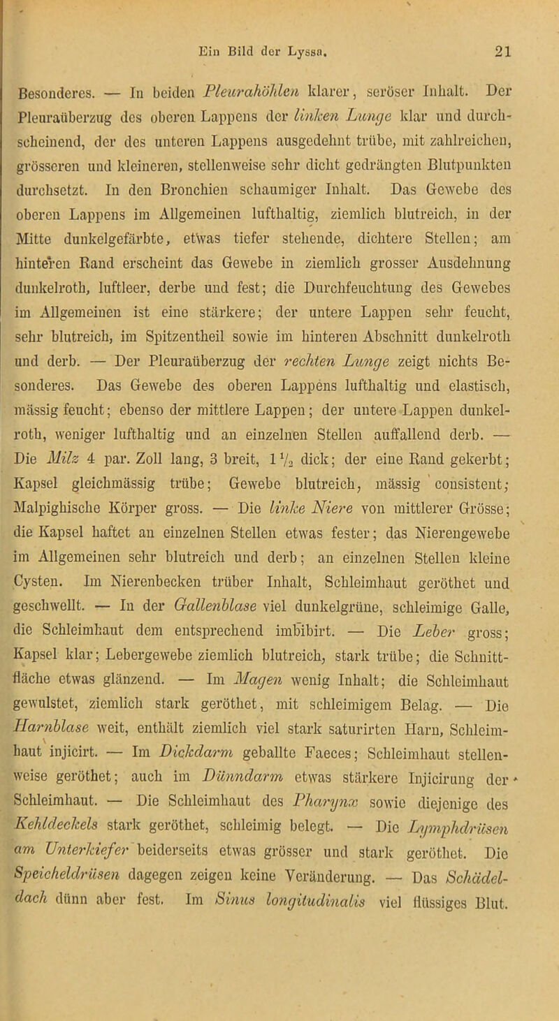 Besonderes. — In beiden Pleiirahölden klarer, seröser Inhalt. Der Pleuraüberzug des oberen Lappens der linlien Lunge klar und durch- scheinend, der des unteren Lappens ausgedehnt trübe, mit zahlreichen, grösseren und kleineren, stellenweise sehr dicht gedrängten Blutpunkten durchsetzt. In den Bronchien schaumiger Inhalt. Das Gewebe des oberen Lappens im Allgemeinen lufthaltig, ziemlich blutreich, in der Mitte dunkelgefärbte, etwas tiefer stehende, dichtere Stellen; am hinteren Rand erscheint das Gewebe in ziemlich grosser Ausdehnung dunkelroth, luftleer, derbe und fest; die Durchfeuchtung des Gewebes im Allgemeinen ist eine stärkere; der untere Lappen sehr feucht, sehr blutreich, im Spitzentheil sowie im hinteren Abschnitt dunkelroth und derb. — Der Pleuraüberzug der rechten Lunge zeigt nichts Be- sonderes. Das Gewebe des oberen Lappens lufthaltig und elastisch, mässig feucht; ebenso der mittlere Lappen; der untere Lappen dunkel- roth, weniger lufthaltig und an einzelnen Stellen auffallend derb. — Die Milz 4 par. Zoll lang, 3 breit, 1V2 dick; der eine Rand gekerbt; Kapsel gleichmässig trübe; Gewebe blutreich, mässig cousistent; Malpighische Körper gross. — Die linke Niei'e von mittlerer Grösse; \ die Kapsel haftet an einzelnen Stellen etwas fester; das Nierengewebe im Allgemeinen sehr blutreich und derb; an einzelnen Stellen kleine Cysten. Im Nierenbecken trüber Inhalt, Schleimhaut geröthet und geschwellt. — In der Gallenblase viel dunkelgrüne, schleimige Galle, die Schleimhaut dem entsprechend imbibirt. — Die Leber gross; Kapsel klar; Lebergewebe ziemlich blutreich, stark trübe; die Schnitt- fläche etwas glänzend. — Im Magen wenig Inhalt; die Schleimhaut gewulstet, ziemlich stark geröthet, mit schleimigem Belag. — Die Harnblase weit, enthält ziemlich viel stark saturirten Harn, Schleim- haut injicirt. — Im Dickdarm geballte Faeces; Schleimhaut stellen- weise geröthet; auch im Dünndarm etwas stärkere Injicirung der * Schleimhaut. — Die Schleimhaut des Pharynx sowie diejenige des Kehldeckels stark geröthet, schleimig belegt. — Die Lnpnphdriisen am beiderseits etwas grösser und stark geröthet. Die Speicheldrüsen dagegen zeigen keine Veränderung. — Das Schädel- dach dünn aber fest. Im Sinus longiludinalis viel flüssiges Blut.