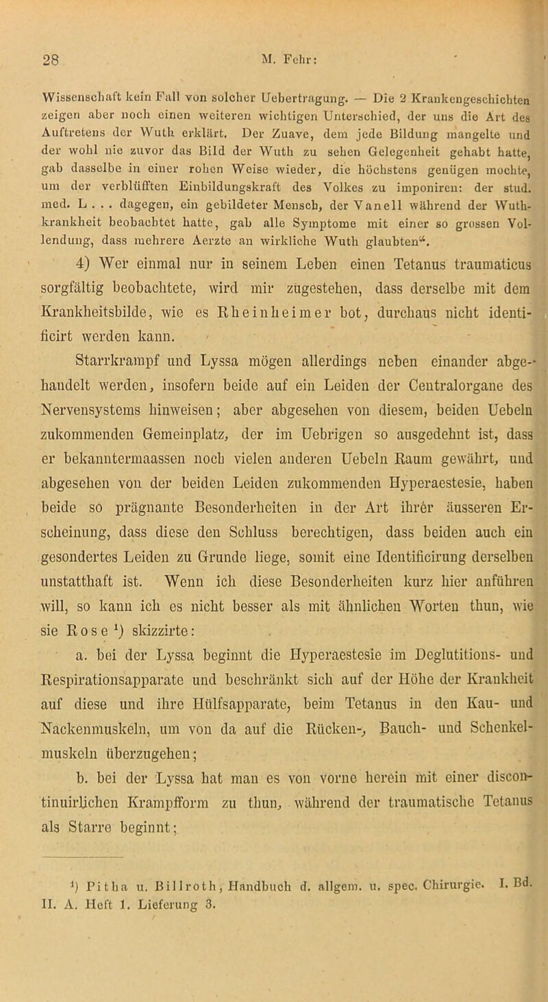 Wissenschaft kein Fall von solcher Uebertragung. — Die ‘J Krankengeschichten zeigen aber noch einen weiteren wichtigen Unterschied, der uns die Art des Auftretens der Wuth erklärt. Der Zuave, dem jede Bildung mangelte und der wohl nie zuvor das Bild der Wuth zu sehen Gelegenheit gehabt hatte, gab dasselbe in einer rohen Weise wieder, die höchstens genügen mochte, um der verblüfften Einbildungskraft des Volkes au imponiren: der slud. med. L . . . dagegen, ein gebildeter Mensch, der Vanell während der Wuth- krankheit beobachtet hatte, gab alle Symptome mit einer so grossen Vol- lendung, dass mehrere Aerzte an wirkliche Wuth glaubten“. 4) Wer einmal nur in seinem Leben einen Tetanus traumaticus sorgfältig beobachtete, wird mir zügesteben, dass derselbe mit dem Kranklieitsbilde, wie es Rbeinbeimer bot, durchaus nicht identi- ficirt werden kann. Starrkrampf und Lyssa mögen allerdings neben einander abge- handelt werden, insofern beide auf ein Leiden der Centralorgane des Nervensystems hinweisen; aber abgesehen von diesem, beiden Uebeln zukoramenden Gemeinplatz, der im üebrigen so ausgedehnt ist, dass er bekanntermaassen noch vielen anderen Uebeln Raum gewährt, und abgesehen von der beiden Leiden zukommenden Hyperaestesie, haben beide so prägnante Besonderheiten in der Art ihrer äusseren Er- scheinung, dass diese den Schluss berechtigen, dass beiden auch ein gesondertes Leiden zu Grunde liege, somit eine Identificirung derselben unstatthaft ist. Wenn ich diese Besonderheiten kurz hier anführen will, so kann ich es nicht besser als mit ähnlichen Worten thun, wie sie Rose*) skizzirte: a. bei der Lyssa beginnt die Hyperaestesie im Heglutitions- und Respirationsapparate und beschränkt sich auf der Höhe der Krankheit auf diese und ihre Hülfsapparate, beim Tetanus in den Kau- und Nackenmuskeln, um von da auf die Rücken-, Bauch- und Schenkel- muskeln überzugehen; b. bei der Lyssa hat man es von vorne herein mit einer discon- tinuirlichen Krampfform zu thun, während der traumatische Tetanus als Starre beginnt; b Pitha u. Billroth, Handbuch d. allgem. u. spec. Chirurgie. I. Bd. 11. A. Heft 1. Lieferung 3.