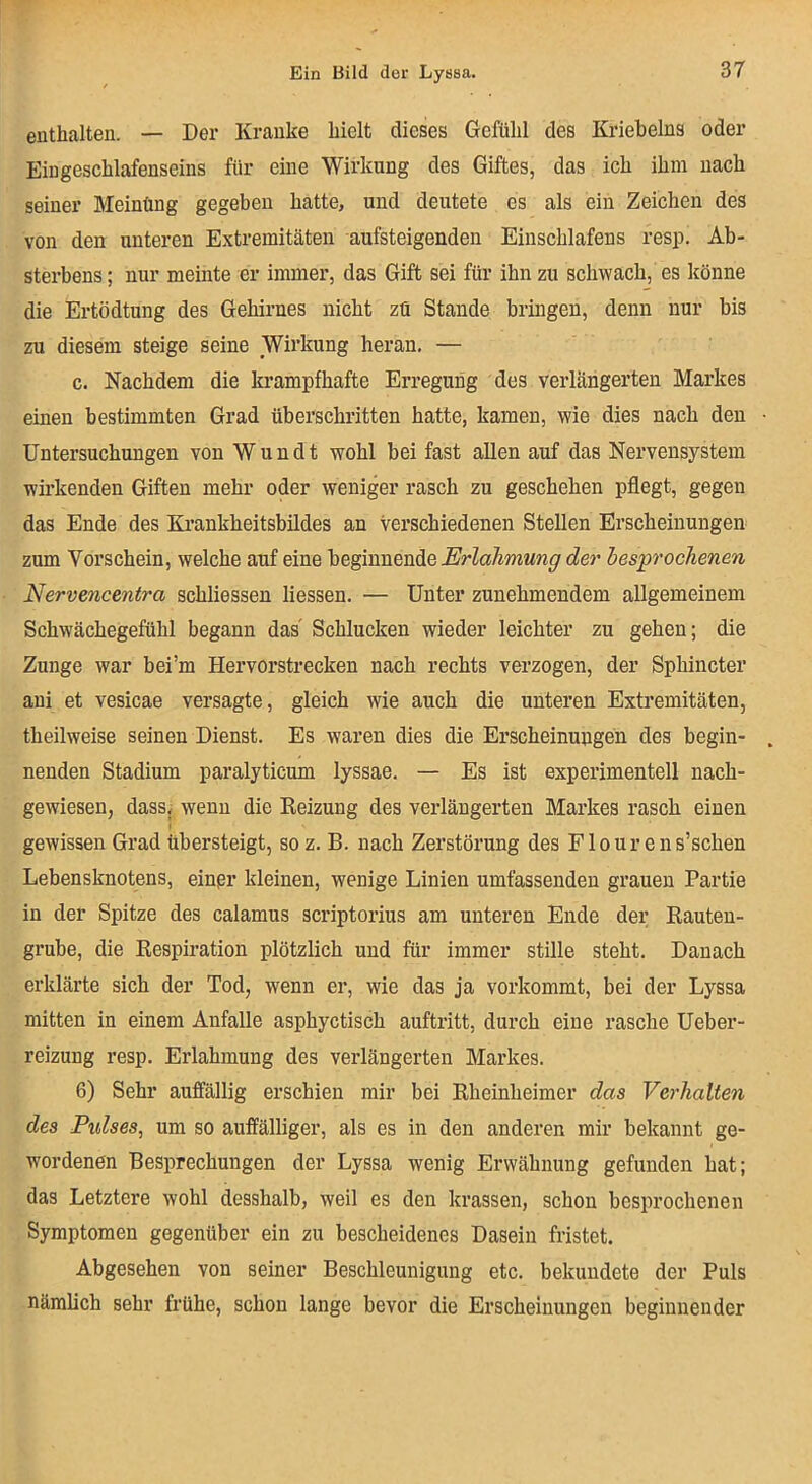 enthalten. — Der Kranke hielt dieses Gefühl des Kriebelns oder Eiugeschlafenseins für eine Wirkung des Giftes, das ich ihm nach seiner Meinüng gegeben hatte, und deutete es als ein Zeichen des von den unteren Extremitäten aufsteigenden Einschlafens resp. Ab- sterbens; nur meinte er immer, das Gift sei für ihn zu schwach, es könne die Ertödtung des Gehirnes nicht zü Stande bringen, denn nur bis zu diesem steige seine Wirkung heran, — c. Nachdem die la’ampfhafte Erregung des verlängerten Markes einen bestimmten Grad überschritten hatte, kamen, wie dies nach den Untersuchungen von W u n d t wohl bei fast allen auf das Nervensystem wirkenden Giften mehr oder weniger rasch zu geschehen pflegt, gegen das Ende des Krankheitsbildes an verschiedenen Stellen Erscheinungen zum Vorschein, welche auf eine Erlahmung der besprochenen Nervencentra schliessen Hessen. — Unter zunehmendem allgemeinem Schwächegefühl begann das' Schlucken wieder leichter zu gehen; die Zunge war bei’m Hervorstrecken nach rechts verzogen, der Sphincter aui et vesicae versagte, gleich wie auch die unteren Extremitäten, theilweise seinen Dienst. Es waren dies die Erscheinungen des begin- nenden Stadium paralyticum lyssae. — Es ist experimentell nach- gewiesen, dassj wenn die Reizung des verlängerten Markes rasch einen gewissen Grad übersteigt, soz. B. nach Zerstörung des Flour ens’schen Lebensknotens, einer kleinen, wenige Linien umfassenden grauen Partie in der Spitze des calamus scriptorius am unteren Ende der Rauten- grube, die Respiration plötzlich und für immer stille steht. Danach erklärte sich der Tod, wenn er, wie das ja vorkommt, bei der Lyssa mitten in einem Anfalle asphyctisch aufti'itt, durch eine rasche Ueber- reizung resp. Erlahmung des verlängerten Markes. 6) Sehr auffällig erschien mir bei Rheinheimer das Verhalten des Pulses, um so auffälliger, als es in den anderen mir bekannt ge- wordenen Besprechungen der Lyssa wenig Erwähnung gefunden hat; das Letztere wohl desshalb, weil es den krassen, schon besprochenen Symptomen gegenüber ein zu bescheidenes Dasein fristet. Abgesehen von seiner Beschleunigung etc. bekundete der Puls nämlich sehr frühe, schon lange bevor die Erscheinungen beginnender