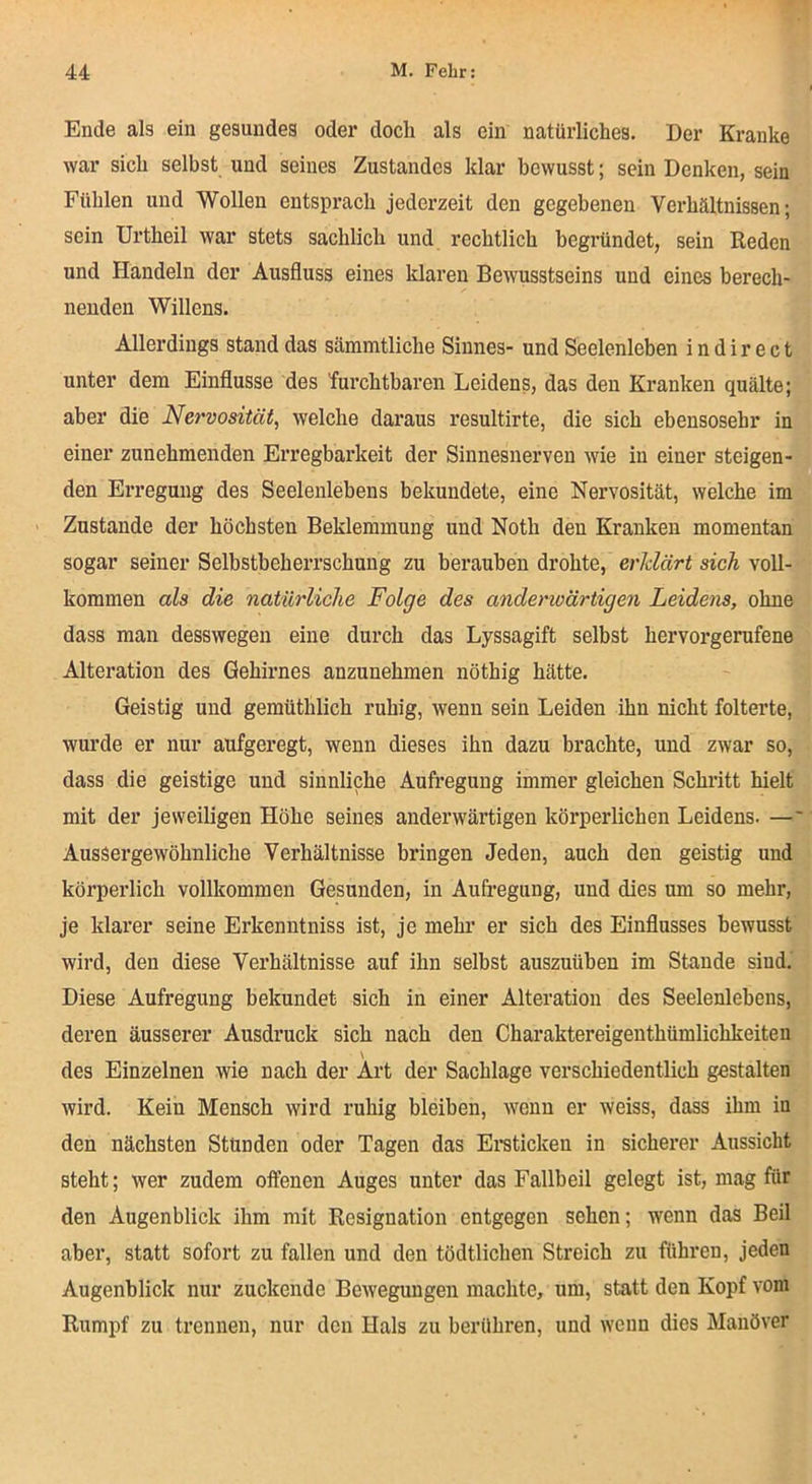 Ende als ein gesundes oder doch als ein natürliches. Der Kranke war sich selbst und seines Zustandes klar bewusst; sein Denken, sein Fühlen und Wollen entsprach jederzeit den gegebenen Verhältnissen; sein Urtheil war stets sachlich und rechtlich begründet, sein Reden und Handeln der Ausfluss eines klaren Bewusstseins und eines berech- nenden Willens. Allerdings stand das sämmtliche Sinnes- und Seelenleben i n d i r e c t unter dem Einflüsse des furchtbaren Leidens, das den Kranken quälte; aber die Nervosität, welche daraus resultirte, die sich ebensosehr in einer zunehmenden Erregbarkeit der Sinnesnerven wie in einer steigen- den Erregung des Seelenlebens bekundete, eine Nervosität, welche im Zustande der höchsten Beklemmung und Noth den Kranken momentan sogar seiner Selbstbeherrschung zu berauben drohte, erklärt sich voll- kommen als die natürliche Folge des anderwärtigen Leidens, ohne dass man desswegen eine durch das Lyssagift selbst hervorgerufene Alteration des Gehirnes anzunehmen nöthig hätte. Geistig und gemüthlich ruhig, wenn sein Leiden ihn nicht folterte, wurde er nur aufgeregt, wenn dieses ihn dazu brachte, und zwar so, dass die geistige und sinnliche Aufregung immer gleichen Schritt hielt mit der jeweiligen Höhe seines anderwärtigen körperlichen Leidens. —' AusSergewöhnliche Verhältnisse bringen Jeden, auch den geistig und körperlich vollkommen Gesunden, in Aufregung, und dies um so mehr, je klarer seine Erkenntniss ist, je mehr er sich des Einflusses bewusst wird, den diese Verhältnisse auf ihn selbst auszuüben im Stande sind. Diese Aufregung bekundet sich in einer Alteration des Seelenlebens, deren äusserer Ausdruck sich nach den Charaktereigenthümlichkeiteu \ des Einzelnen wie nach der Art der Sachlage verschiedentlich gestalten wird. Kein Mensch wird ruhig bleiben, wenn er weiss, dass ihm in den nächsten Stünden oder Tagen das Eraticken in sicherer Aussicht steht; wer zudem offenen Auges unter das Fallbeil gelegt ist, mag für den Augenblick ihm mit Resignation entgegen sehen; wenn das Beil aber, statt sofort zu fallen und den tödtlichen Streich zu führen, jeden Augenblick nur zuckende Bewegungen machte, um, statt den Kopf vom Rumpf zu trennen, nur den Hals zu berühren, und wenn dies Manöver