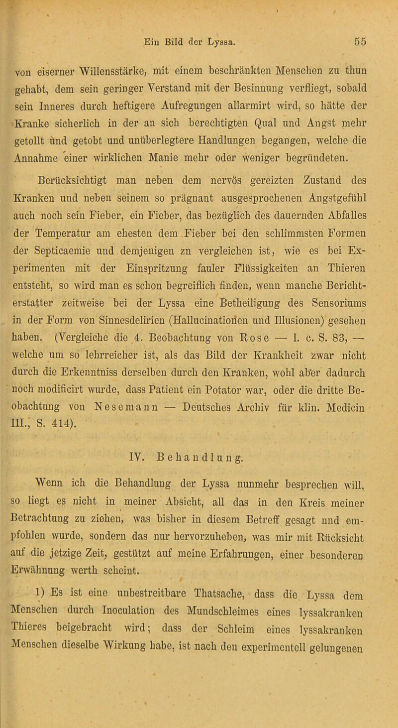 von eiserner Willensstärke, mit einem beschränkten Menschen zu thun gehabt, dem sein geringer Verstand mit der Besinnung verfliegt, sobald sein Inneres durch heftigere Aufregungen allarmirt wird, so hätte der Kranke sicherlich in der an sich berechtigten Qual und Angst mehr getollt und getobt und unüberlegtere Handlungen begangen, welche die Annahme einer wirklichen Manie mehr oder weniger begründeten. Berücksichtigt man neben dem nervös gereizten Zustand des Kranken und neben seinem so prägnant ausgesprochenen Angstgefühl auch noch sein Fieber, ein Fieber, das bezüglich des dauernden Abfalles der Temperatur am ehesten dem Fieber bei den schlimmsten Formen der Septicaemie und. demjenigen zn vergleichen ist, wie es bei Ex- perimenten mit der Einspritzung fauler Flüssigkeiten an Thieren entsteht, so wird man es schon begreiflich finden, wenn manche Bericht- erstatter zeitweise bei der Lyssa eine Betheiligung des Sensoriums in der Form von Sinnesdelirien (Hallucinatioflen und Illusionen) gesehen haben. (Vergleiche die 4. Beobachtung von Rose — 1. c. S. 83, — welche um so lehrreicher ist, als das Bild der Krankheit zwar nicht durch die Erkenntniss derselben durch den Kranken, wohl ab'er dadurch noch modificirt wurde, dass Patient ein Potator war, oder die dritte Be- obachtung von Nesemann — Deutsches Archiv für klin. Medicin III., S. 414). IV. Behandlung. Wenn ich die Behandlung der Lyssa nunmehr besprechen will, so liegt es nicht in meiner Absicht, all das in den Kreis meiner Betrachtung zu ziehen, was bisher in diesem Betreff gesagt und em- pfohlen wurde, sondern das nur hervorzuheben, was mir mit Rücksicht auf die jetzige Zeit, gestützt auf meine Erfahrungen, einer besonderen Erwähnung werth scheint. 1) Es ist eine unbestreitbare Thatsache, dass die Lyssa dem Menschen durch Inoculation des Mundschleimes eines lyssakranken Thieres beigebracht wird; dass der Schleim eines lyssakranken Menschen dieselbe Wirkung habe, ist nach den experimentell gelungenen