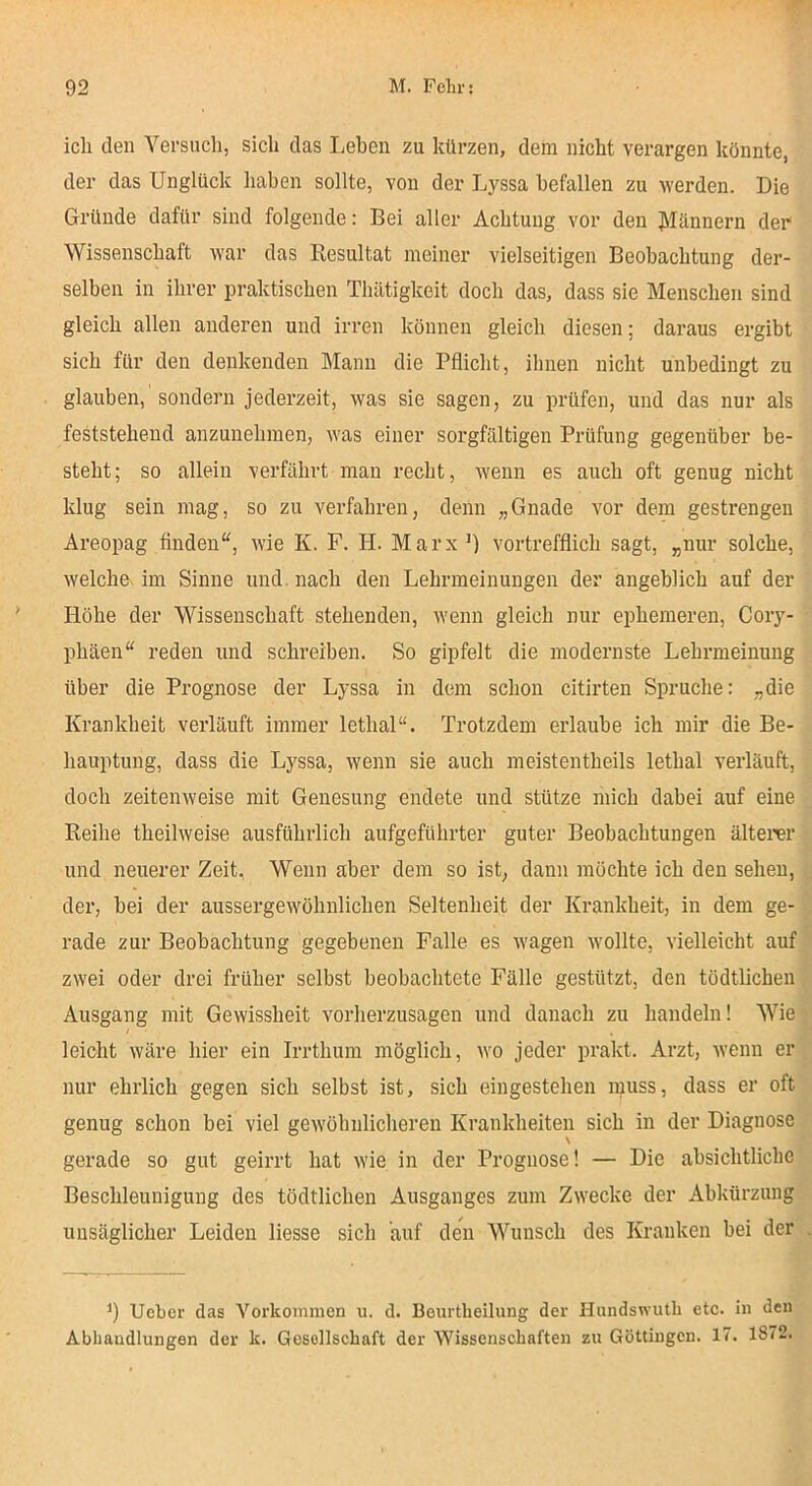 ich den Yersucl», sich das Lehen zu kürzen, dem nicht verargen könnte, der das Unglück liaben sollte, von der Lj^ssa befallen zu werden. Die Gründe dafür sind folgende: Bei aller Achtung vor den Jllännern der Wissenschaft war das Resultat meiner vielseitigen Beobachtung der- selben in ihrer praktischen Thätigkeit doch das, dass sie Menschen sind gleich allen anderen und irren können gleich diesen; daraus ergibt sich für den denkenden Mann die Pflicht, ihnen nicht unbedingt zu glauben, sondern jederzeit, was sie sagen, zu lirüfen, und das nur als feststehend anzunehmen, Avas einer sorgfältigen Prüfung gegenüber be- steht ; so allein verfährt man recht, wenn es auch oft genug nicht klug sein mag, so zu verfahren, denn „Gnade vor dem gestrengen Areopag finden“, wie K. F. II. Marx ’) vortrefflich sagt, „nur solche, welche im Sinne und. nach den Lehrmeinungen der angeblich auf der Höhe der Wissenschaft stehenden, wenn gleich nur ephemeren, Cory- phäen“ reden und schreiben. So gipfelt die modernste Lehrmeinuug über die Prognose der Lyssa in dem schon citirten Spruche: „die Krankheit verläuft immer lethal“. Trotzdem erlaube ich mir die Be- hauptung, dass die Lyssa, wenn sie auch ineistentheils lethal verläuft, doch zeitenweise mit Genesung endete und stütze mich dabei auf eine Reihe theilweise ausführlich aufgeführter guter Beobachtungen älterer und neuerer Zeit, Wenn aber dem so ist, dann möchte ich den sehen, der, bei der aussergewöhnlichen Seltenheit der Krankheit, in dem ge- rade zur Beobachtung gegebenen Falle es wagen wollte, vielleicht auf zwei oder drei früher selbst beobachtete Fälle gestützt, den tödtlichen Ausgang mit Gewissheit vorherzusagen und danach zu handeln! Wie leicht wäre hier ein Irrthum möglich, avo jeder prakt. Arzt, Avenn er nur ehrlich gegen sich selbst ist, sich eingestehen ruuss, dass er oft genug schon bei viel geAVöhulicheren Krankheiten sich in der Diagnose \ gerade so gut geirrt hat Avie in der Prognose! — Die absichtliche Beschleunigung des tödtlichen Ausganges zum Zwecke der Abkürzung unsäglicher Leiden Hesse sich auf den Wunsch des Kranken bei der Ucber das Vorkommen u. d. Beurtheilung der Hundswutli ete. in den Abhandlungen der k. Gesollscbaft der Wissenschaften zu Göttingcn. 17. 1872.