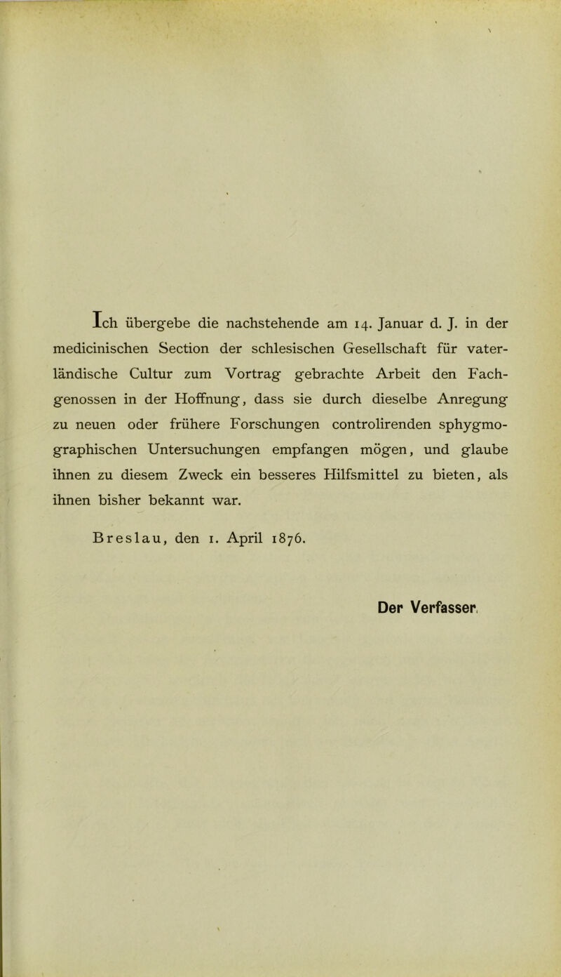 Ich übergebe die nachstehende am 14. Januar d. J. in der medicinischen Section der schlesischen Gesellschaft für vater- ländische Cultur zum Vortrag gebrachte Arbeit den Fach- genossen in der Hoffnung, dass sie durch dieselbe Anregung zu neuen oder frühere Forschungen controlirenden sphygmo- graphischen Untersuchungen empfangen mögen, und glaube ihnen zu diesem Zweck ein besseres Hilfsmittel zu bieten, als ihnen bisher bekannt war. Breslau, den 1. April 1876. Der Verfasser