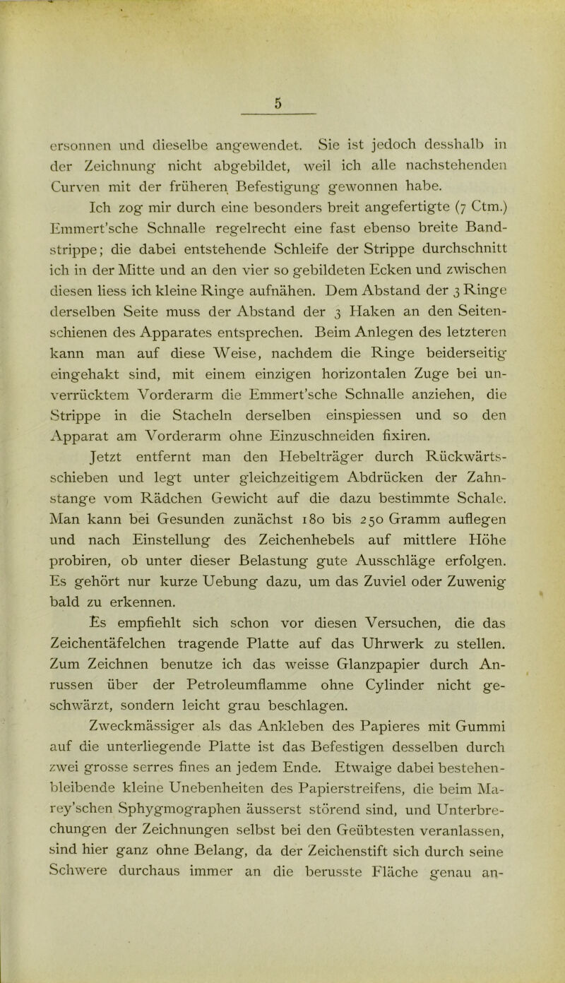 ersonnen und dieselbe angewendet. Sie ist jedoch desshalb in der Zeichnung nicht abg'ebildet, weil ich alle nachstehenden Curven mit der früheren Befestigung gewonnen habe. Ich zog mir durch eine besonders breit angefertigte (7 Ctm.) Emmert’sche Schnalle regelrecht eine fast ebenso breite Band- strippe; die dabei entstehende Schleife der Strippe durchschnitt ich in der Mitte und an den vier so gebildeten Ecken und zwischen diesen liess ich kleine Ringe aufnähen. Dem Abstand der 3 Ringe derselben Seite muss der Abstand der 3 Haken an den Seiten- schienen des Apparates entsprechen. Beim Anlegen des letzteren kann man auf diese Weise, nachdem die Ringe beiderseitig* eingehakt sind, mit einem einzigen horizontalen Zuge bei un- verrücktem Vorderarm die Emmert’sche Schnalle anziehen, die Strippe in die Stacheln derselben einspiessen und so den Apparat am Vorderarm ohne Einzuschneiden fixiren. Jetzt entfernt man den Hebelträger durch Rückwärts- schieben und legt unter g*leichzeitig*em Abdrücken der Zahn- stange vom Rädchen Gewicht auf die dazu bestimmte Schale. Man kann bei Gesunden zunächst 180 bis 250 Gramm auflegen und nach Einstellung des Zeichenhebels auf mittlere Höhe probiren, ob unter dieser Belastung gute Ausschläg*e erfolgen. Es gehört nur kurze Uebung dazu, um das Zuviel oder Zuwenig* bald zu erkennen. Es empfiehlt sich schon vor diesen Versuchen, die das Zeichentäfelchen tragende Platte auf das Uhrwerk zu stellen. Zum Zeichnen benutze ich das weisse Glanzpapier durch An- russen über der Petroleumflamme ohne Cylinder nicht ge- schwärzt, sondern leicht grau beschlagen. Zweckmässiger als das Ankleben des Papieres mit Gummi auf die unterliegende Platte ist das Befestigen desselben durch zwei grosse serres fines an jedem Ende. Etwaige dabei bestehen- bleibende kleine Unebenheiten des Papierstreifens, die beim Ma- rey’schen Sphygmographen äusserst störend sind, und Unterbre- chungen der Zeichnungen selbst bei den Geübtesten veranlassen, sind hier ganz ohne Belang, da der Zeichenstift sich durch seine Schwere durchaus immer an die berusste Fläche genau an-