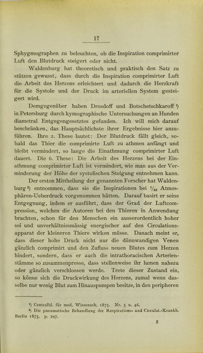 Sphygmographen zu beleuchten, ob die Inspiration comprimirter Luft den Blutdruck steigert oder nicht. Waldenburg hat theoretisch und praktisch den Satz zu stützen gewusst, dass durch die Inspiration comprimirter Luft die Arbeit des Herzens erleichtert und dadurch die Herzkraft für die Systole und der Druck im arteriellen System gestei- gert wird. Demgegenüber haben Drosdoff und Botschetschkaroff ') in Petersburg durch kymographische Untersuchungen an Hunden diametral Entg'egengesetztes gefunden. Ich will mich darauf beschränken, das Hauptsächlichste ihrer Ergebnisse hier anzu- führen. Ihre 2. These lautet: Der Blutdruck fällt gleich, so- bald das Thier die comprimirte Luft zu athmen anfängt und bleibt vermindert, so lange die Einathmung comprimirter Luft dauert. Die 6. These: Die Arbeit des Herzens bei der Ein- athmung comprimirter Luft ist vermindert, wie man aus der Ver- minderung der Höhe der systolischen Steigung entnehmen kann. Der ersten Mittheilung der genannten Forscher hat Walden- burg2) entnommen, dass sie die Inspirationen bei y22 Atmos- phären-Ueberdruck vorgenommen hätten. Darauf basirt er seine Entgegnung, indem er ausführt, dass der Grad der Luftcom- pression, welchen die Autoren bei den Thieren in Anwendung brachten, schon für den Menschen ein ausserordentlich hoher sei und unverhältnissmässig energischer auf den Circulations- apparat der kleineren Thiere wirken müsse. Danach meint er, dass dieser hohe Druck nicht nur die dünnwandigen Venen gänzlich comprimirt und den Zufluss neuen Blutes zum Herzen hindert, sondern, dass er auch die intrathoracischen Arterien- stämme so zusammenpresse, dass stellenweise ihr lumen nahezu oder gänzlich verschlossen werde. Trete dieser Zustand ein, so könne sich die Druckwirkung des Herzens, zumal wenn das- selbe nur wenig Blut zum Hinauspumpen besitze, in den peripheren *) Centralbl. für med. Wissensch. 1875. Nr. 5 u. 46. a) Die pneumatische Behandlung der Respirations- und Circulat.-Krankh. Berlin 1875. p. 297. 2