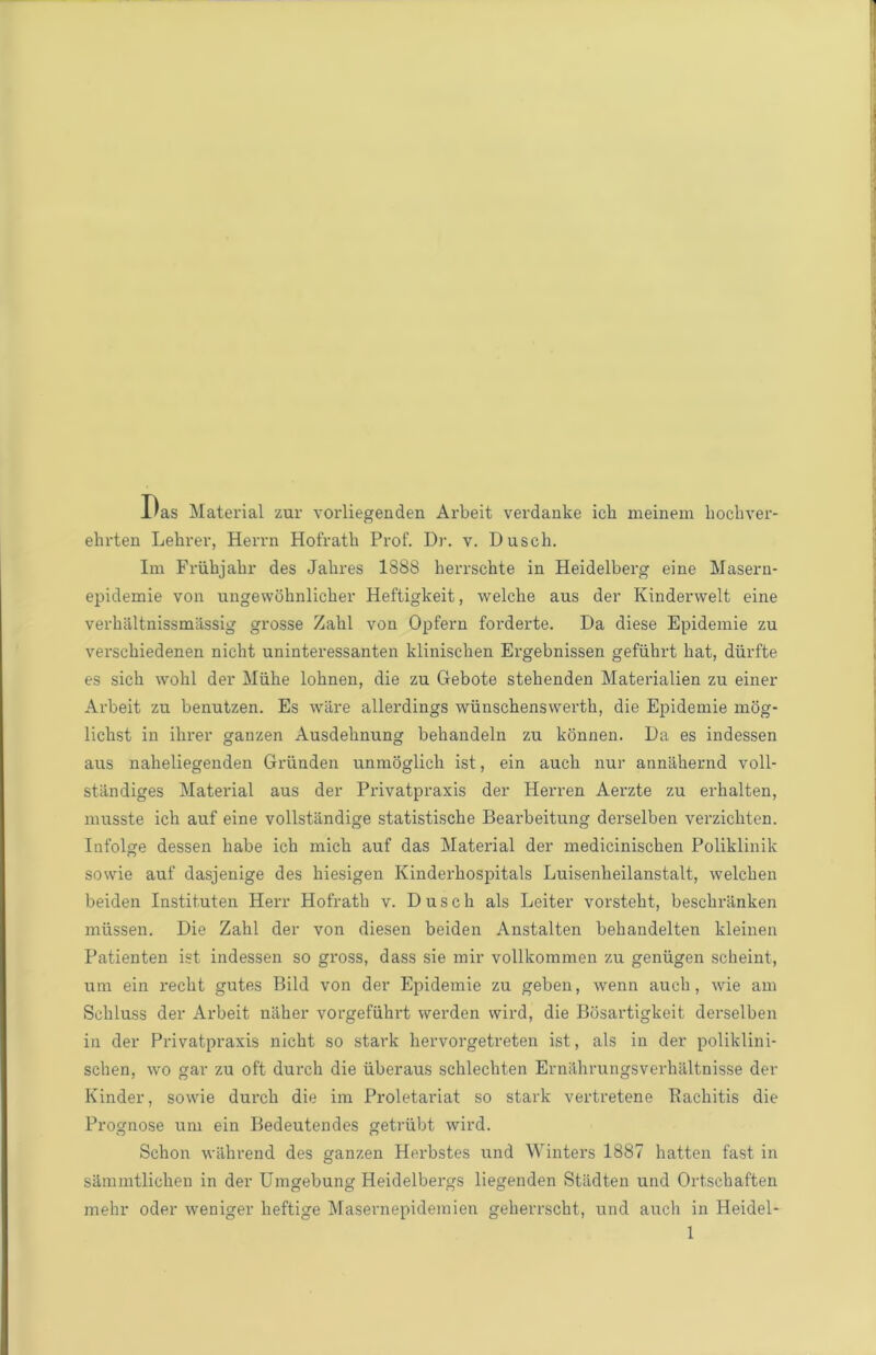 l'as Material zur vorliegenden Arbeit verdanke icli meinem hocbver- ehrten Lehrer, Herrn Hofratb Prof. Dr. v. Dusch. Im Friihjabr des Jabres 1888 berrschte in Heidelberg eine Maseru- epidemie von ungewohnlicber Heftigkeit, welche aus der Kinderwelt eine verhaltnissmassig grosse Zabl von Opfern foi'derte. Da diese Epidemie zu verscbiedenen nicht uninteressanten klinischen Ergebnissen gefiihrt bat, diirfte es sich wobl der Miihe lobnen, die zu Gebote stelienden Materialien zu einer Arbeit zu benutzen. Es ware allerdings wunschenswerth, die Epidemie mog- licbst in ihrer ganzen Ausdebnung bebandeln zu konnen. Da es indessen aus naheliegenden Griinden unmoglich ist, ein aucb nur annabernd voll- standiges Material aus der Privatpraxis der Herren Aerzte zu erbalten, musste ich auf eine vollstandige statistische Bearbeitung derselben verzicliten. Infolge dessen babe icb micb auf das Material der mediciniscben Poliklinik sowie auf dasjenige des hiesigen Kinderbospitals Luisenheilanstalt, welcben beiden Instituten Herr Hofratb v. Dusch als Leiter vorstebt, bescbranken miissen. Die Zabl der von diesen beiden Anstalten bebandelten kleinen Patienten ist indessen so gross, dass sie mir vollkommen zu geniigen scheint, urn ein recht gutes Bild von der Epidemie zu geben, wenn aucb, wie am Scbluss der Arbeit naher vorgefiihrt werden wird, die Bosartigkeit derselben in der Privatpraxis nicbt so stark hervorgetreten ist, als in der poliklini- schen, wo gar zu oft durcb die iiberaus scklechten Ernilhrungsverhiiltnisse der Kinder, sowie durcb die im Proletariat so stark vertretene Rachitis die Prognose uni ein Bedeutendes getriibt wird. Schon wahrend des ganzen Herbstes und Winters 1887 batten fast in sammtlichen in der Umgebung Heidelbergs liegenden Stiidten und Ortscbaften mehr oder weniger heftige Masernepidemien geherrscht, und aucb in Heidel-