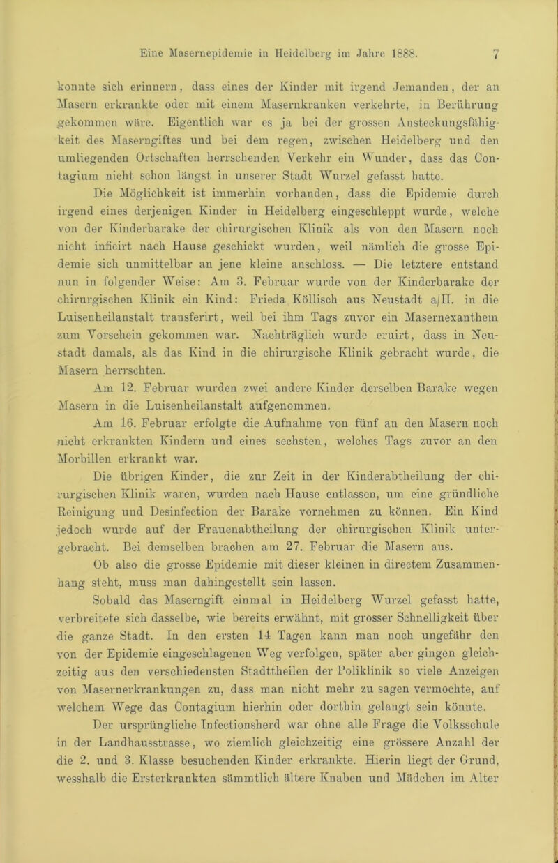 konnte sicli erinnern, dass eines der Kinder mit ivgend Jemanden, der an Maseru erkrankte oder mit einem Masernkranken verkehrte, in Beriihrung gekommen wiire. Eigentlicli war es ja bei der grossen Ansteckungsfiihig- keit des Maserngiftes und bei dem regen, zwiscben Heidelberg und den umliegenden Ortschaften herrschenden Verkehr ein Wunder, dass das Con- tagium niclit scbon l&ngst in unserer Stadt Wurzel gefasst batte. Die Moglicbkeit ist immerhin vorbanden, dass die Epidemie durcli irgend eines derjenigen Kinder in Heidelberg eingescbleppt wurde, welcbe von der Kinderbarake der chirurgischen Ivlinik als von den Masern noch niclit inficirt nacb Hause gesckickt wurden, weil niimlich die grosse Epi- demie sicli unmittelbar an jene kleine anschloss. — Die letztere entstand nun in folgender Weise: Am 3. Februar wurde von der Kinderbarake der chirurgischen Klinik ein Kind: Frieda Kollisch aus Neustadt a/H. in die Luisenheilanstalt transferirt, weil bei ihm Tags zuvor ein Masernexanthem zum Yorschein gekommen war. Nachtriiglich wurde eruirt, dass in Neu- stadt damals, als das Kind in die chirurgische Klinik gebracht wurde, die Masern herrschten. Am 12. Februar wurden zwei andere Kinder derselben Barake wegen Masern in die Luisenheilanstalt aufgenommen. Am 16. Februar erfolgte die Aufnahme von flinf an den Masern noch niclit erkrankten Kindern und eines sechsten, welches Tags zuvor an den Morbillen erkrankt war. Die iibrigen Kinder, die zur Zeit in der Kinderabtheilung der chi- rurgischen Klinik waren, wurden nach Hause entlassen, um eine griindliche Reinigung und Desinfection der Barake vornehmen zu konnen. Ein Kind jedoch wurde auf der Frauenabtheilung der chirurgischen Klinik unter- gebracht. Bei deraselben brachen am 27. Februar die Masern aus. Ob also die grosse Epidemie mit dieser kleinen in directem Zusammen- liang steht, muss man dahingestellt sein lassen. Sobald das Maserngift einmal in Heidelberg Wurzel gefasst liatte, verbreitete sich dasselbe, wie bereits erwahnt, mit grosser Schnelligkeit iiber die ganze Stadt. In den ersten 14 Tagen kann man noch ungefahr den von der Epidemie eingeschlagenen Weg verfolgen, spater aber gingen gleich- zeitig aus den verschiedensten Stadttheilen der Poliklinik so viele Anzeigen von Masernerkrankungen zu, dass man niclit mehr zu sagen vermoclite, auf welchem Wege das Contagium hierhin oder dorthin gelangt sein konnte. Der ursprtingliche Infectionsherd war ohne alle Frage die Yolksschule in der Landhausstrasse, wo ziemlich gleichzeitig eine grossere Anzahl der die 2. und 3. Klasse besuchenden Kinder erkrankte. Hierin liegt der Grund, wesshalb die Ersterkrankten sammtlich altere Ivnaben und Miidchen im Alter