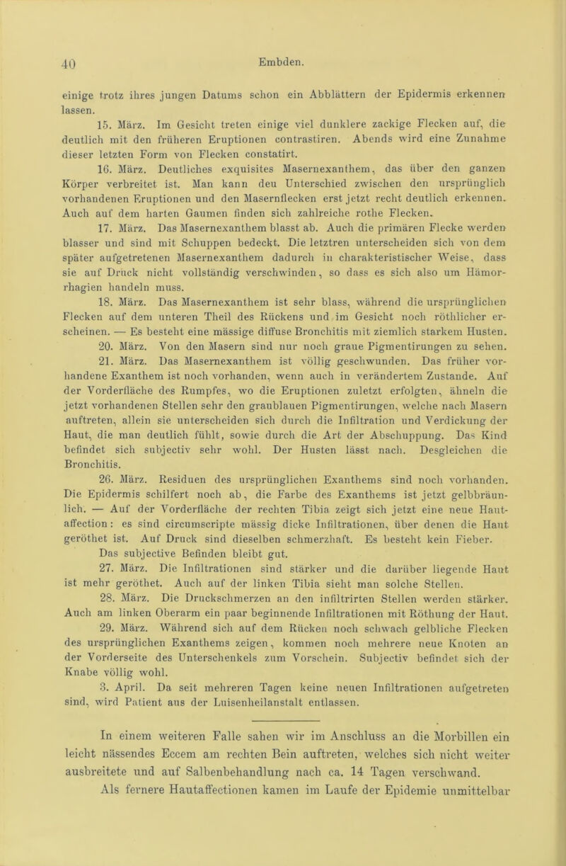 einige frotz ihres jungen Datums schon ein Abbliittern der Epidermis erkennen lassen. 15. Marz. Im Gesicht treten einige viel dunklere zackige Fiecken auf, die deutlich mit den friilieren Eruptionen contrastiren. Abends wird eine Zunahme dieser letzten Form von Fiecken constatirt. 16. Miirz. Deutliches exquisites Masernexanthem, das iiber den ganzen Kbrper verbreitet ist. Man kann deu Unterschied zwiselien den urspriinglich vorhandenen Eruptionen und den Masernflecken erstjetzt recht deutlich erkennen. Auch aut' dem harten Gaumen finden sicli zahlreiche rotlie Fiecken. 17. Marz. Das Masernexanthem blasst ab. Auch die primaren Flecke werden blasser und sind mit Schuppen bedeckt. Die letztren unterscheiden sicli von dem spiiter aufgetretenen Masernexanthem dadurch in charakteristischer Weise, dass sie auf Driick nicht vollstiindig verschwinden, so dass es sich also um Hiimor- rhagien handeln muss. 18. Marz. Das Masernexanthem ist sehr blass, wahrend die urspriinglichen Fiecken auf dem unteren Theil des Riickens und im Gesicht noch rothlicher er- scheinen. — Es bestelit eine massige diffuse Bronchitis mit ziemlich starkem Husten. 20. Marz. Von den Masern sind nur noch graue Pigmentirungen zu sehen. 21. Marz. Das Masernexanthem ist vollig geschwunden. Das friilier vor- handene Exanthem ist noch vorhanden, wenn auch in verandertem Zustande. Auf der Vorderflache des Rumpfes, wo die Eruptionen zuletzt erfolgten, alineln die jetzt vorhandenen Stellen sehr den graublauen Pigmentirungen, welche nach Masern auftreten, allein sie unterscheiden sich durch die Infiltration und Verdickung der Haut, die man deutlich fiihlt, sowie durch die Art der Abschuppung. Das Kind befindet sich subjectiv sehr wohl. Der Husten lasst nach. Desgleichen die Bronchitis. 26. Miirz. Residuen des urspriinglichen Exanthems sind noch vorhanden. Die Epidermis schilfert noch ab, die Farbe des Exantliems ist jetzt gelbbraun- lich. — Auf der Vorderflache der rechten Tibia zeigt sich jetzt eine neue Haut- affection : es sind circumscripte miissig dicke Infiltrationen, iiber denen die Haut gerothet ist. Auf Druck sind dieselben schmerzhaft. Es bestelit kein Fieber. Das subjective Befinden bleibt gut. 27. Marz. Die Infiltrationen sind starker und die daruber liegende Haut ist melir gerothet. Audi auf der linken Tibia sielit man solclie Stellen. 28. Marz. Die Drucksclnnerzen an den infiltrirten Stellen werden starker. Auch am linken Oberarm ein paar beginnende Infiltrationen mit Rothung der Haut. 29. Marz. Wahrend sich auf dem Riicken noch schwach gelbliche Fiecken des urspriinglichen Exanthems zeigen, kommen noch mehrere neue Knoten an der Vorderseite des Unterschenkels zum Vorschein. Subjectiv befindet sich der Knabe vollig wohl. 3. April. Da seit mehreren Tagen keine neuen Infiltrationen aufgetreten sind, wird Patient aus der Luisenheilanstalt entlassen. In einem weiteren Falle salien wir im Anschluss an die Morbillen ein leiclit nassendes Eccem am rechten Bein auftreten, welches sich nicht weiter ausbreitete und auf Salbenbehandlung nach ca. 14 Tagen verscliwand. Als fernere Hautaffectionen kamen im Laufe der Epidemie unmittelbar