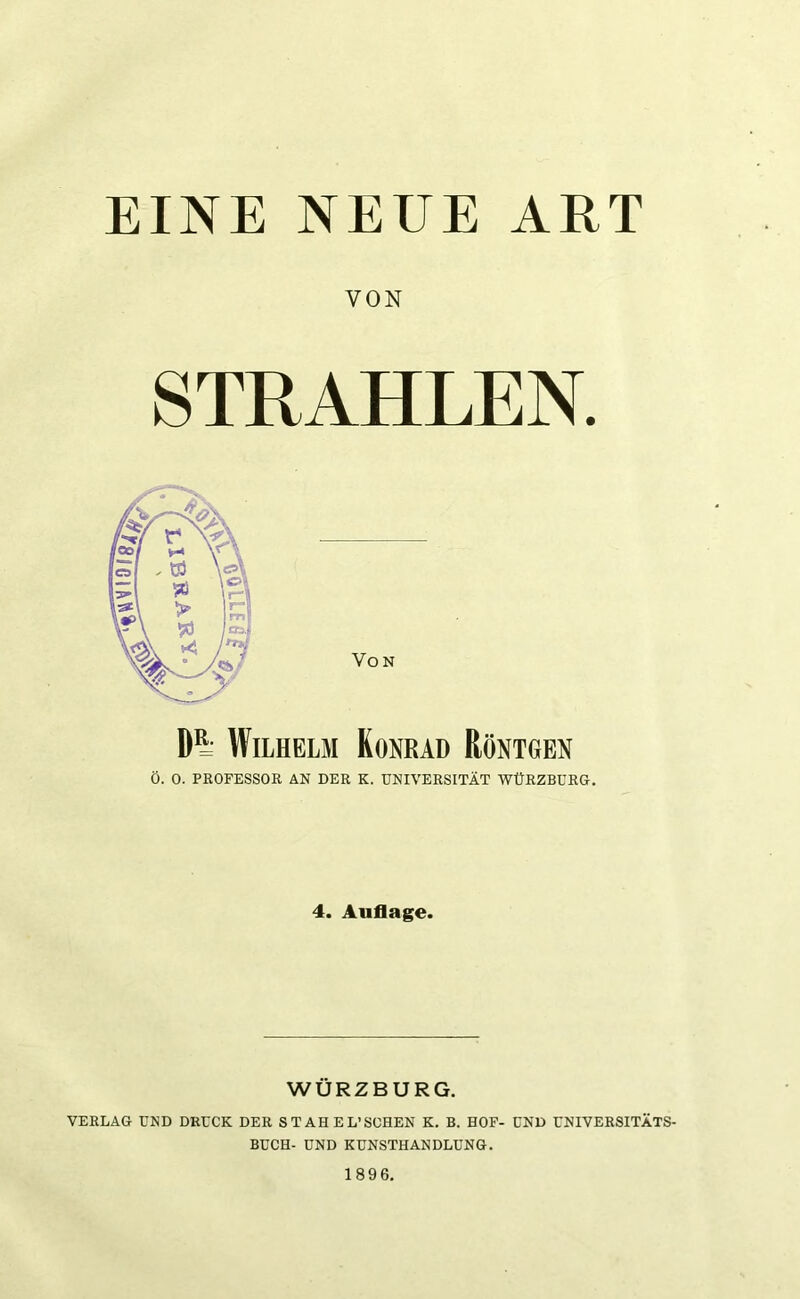 EINE NEUE ART VON STRAHLEN. Von Dl Wilhelm Konrad Röntgen Ö. O. PROFESSOR AN DER K. UNIVERSITÄT WÜRZBURG. 4. Auflage. WÜRZBURG. VERLAG UND DRUCK DER STAHEL’SOHEN K. B. HOF- UND UNIVERSITÄTS- BUCH- UND KUNSTHANDLUNG.