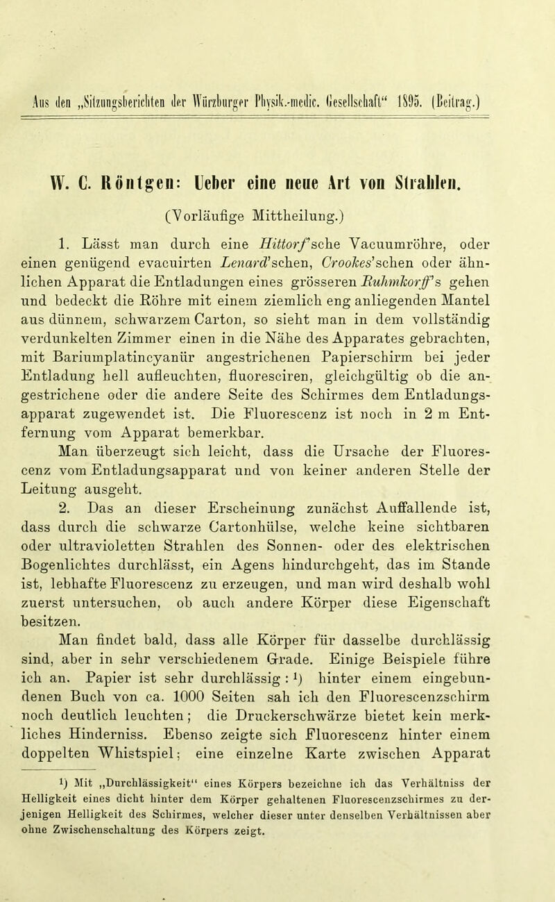 Aus den „Sitzungsberichten der Würzburger Physik.-mcdic. Gesellschaft“ 1895. (Beitrag.) VV. C. Röntgen: lieber eine neue Art von Strahlen. (Vorläufige Mittheilung.) 1. Lässt man durch eine Hittorf sehe Vacuumröhre, oder einen genügend evaeuirten Lenard'sehen, Croohes'sehen oder ähn- lichen Apparat die Entladungen eines grösseren Huhmkorjf s gehen und bedeckt die Röhre mit einem ziemlich eng anliegenden Mantel aus dünnem, schwarzem Carton, so sieht man in dem vollständig verdunkelten Zimmer einen in die Nähe des Apparates gebrachten, mit Bariumplatincyaniir angestrichenen Papierschirm bei jeder Entladung hell aufleuchten, fluoresciren, gleichgültig ob die an- gestrichene oder die andere Seite des Schirmes dem Entladungs- apparat zugewendet ist. Die Fluorescenz ist noch in 2 m Ent- fernung vom Apparat bemerkbar. Man überzeugt sich leicht, dass die Ursache der Fluores- cenz vom Entladungsapparat und von keiner anderen Stelle der Leitung ausgeht. 2. Das an dieser Erscheinung zunächst Auffallende ist, dass durch die schwarze Cartonhülse, welche keine sichtbaren oder ultravioletten Strahlen des Sonnen- oder des elektrischen Bogenlichtes durchlässt, ein Agens hindurchgeht, das im Stande ist, lebhafte Fluorescenz zu erzeugen, und man wird deshalb wohl zuerst untersuchen, ob auch andere Körper diese Eigenschaft besitzen. Man findet bald, dass alle Körper für dasselbe durchlässig sind, aber in sehr verschiedenem Grade. Einige Beispiele führe ich an. Papier ist sehr durchlässig :x) hinter einem eingebun- denen Buch von ca. 1000 Seiten sah ich den Fluorescenzsehirm noch deutlich leuchten; die Druckerschwärze bietet kein merk- liches Hinderniss. Ebenso zeigte sich Fluorescenz hinter einem doppelten Whistspiel; eine einzelne Karte zwischen Apparat 0 Mit „Durchlässigkeit“ eines Körpers bezeichne ich das Verhältuiss der Helligkeit eines dicht hinter dem Körper gehaltenen Fluorescenzschirmes zu der- jenigen Helligkeit des Schirmes, welcher dieser unter denselben Verhältnissen aber ohne Zwischenschaltung des Körpers zeigt.