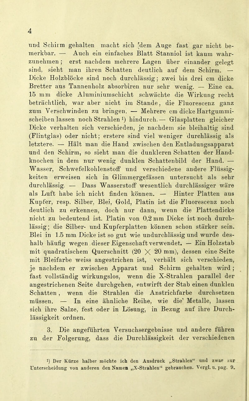 und Schirm gehalten macht sich [dem Auge fast gar nicht be- merkbar. — Auch ein einfaches Blatt Stanniol ist kaum wahr- zunehmen ; erst nachdem mehrere Lagen über einander gelegt sind, sieht man ihren Schatten deutlich auf dem Schirm. — Dicke Holzblöcke sind noch durchlässig; zwei bis drei cm dicke Bretter aus Tannenholz absorbiren nur sehr wenig. — Eine ca. 15 mm dicke Aluminiumschicht schwächte die Wirkung recht beträchtlich, war aber nicht im Stande, die Fluorescenz ganz zum Verschwinden zu bringen. — Mehrere cm dicke Hartgummi- scheiben lassen noch Strahlen !) hindurch.— Glasplatten gleicher Dicke verhalten sich verschieden, je nachdem sie bleihaltig sind (Flintglas) oder nicht; erstere sind viel weniger durchlässig als letztere. — Hält man die Hand zwischen den Entladungsapparat und den Schirm, so sieht man die dunkleren Schatten der Hand- knochen in dem nur wenig dunklen Schattenbild der Hand. — Wasser, Schwefelkohlenstoff und verschiedene andere Flüssig- keiten erweisen sich in Glimmergefässen untersucht als sehr durchlässig. — Dass Wasserstoff wesentlich durchlässiger wäre als Luft habe ich nicht finden können. — Hinter Platten aus Kupfer, resp. Silber, Blei, Gold, Platin ist die Fluorescenz noch deutlich zu erkennen, doch nur dann, wenn die Plattendicke nicht zu bedeutend ist. Platin von 0,2 mm Dicke ist noch durch- lässig; die Silber- und Kupferplatten können schon stärker sein. Blei in 1.5 mm Dicke ist so gut wie undurchlässig und wurde des- halb häufig wegen dieser Eigenschaft verwendet. — Ein Holzstab mit quadratischem Querschnitt (20 X 20 mm), dessen eine Seite mit Bleifarbe weiss angestrichen ist, verhält sich verschieden, je nachdem er zwischen Apparat und Schirm gehalten wird; fast vollständig wirkungslos, wenn die X-Strahlen parallel der angestrichenen Seite durchgehen, entwirft der Stab einen dunklen Schatten , wenn die Strahlen die Anstrichfarbe durchsetzen müssen. — In eine ähnliche Reihe, wie die1 Metalle, lassen sich ihre Salze, fest oder in Lösung, in Bezug auf ihre Durch- lässigkeit ordnen. 3. Die angeführten Versuchsergebnisse und andere führen zu der Folgerung, dass die Durchlässigkeit der verschiedenen 1) Der Kürze halber möchte ich den Ansdruck ,,Strahlen“ und zwar zur Unterscheidung von anderen den Namen „X-Strahlen“ gebrauchen. Vergl. u. pag. 9.