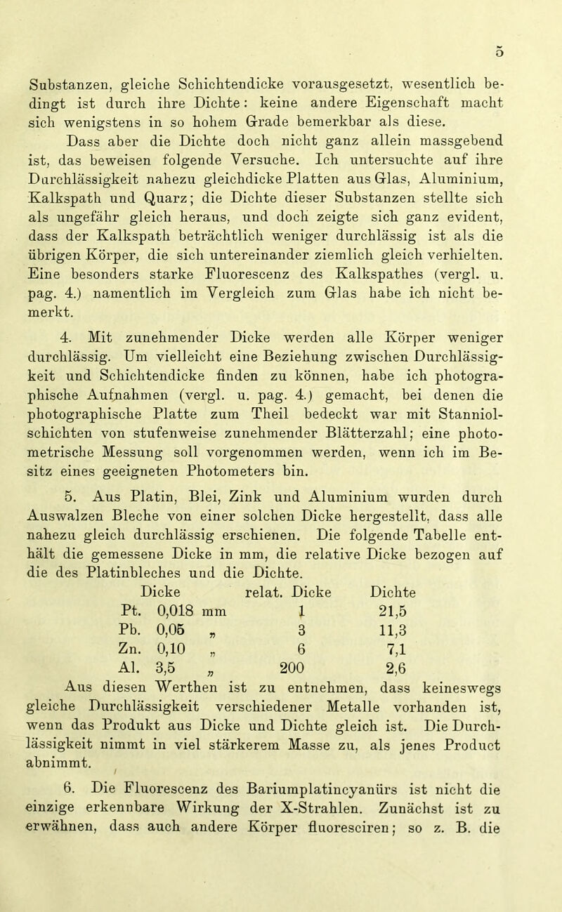 Substanzen, gleiche Schichtendicke vorausgesetzt, wesentlich be- dingt ist durch ihre Dichte: keine andere Eigenschaft macht sich wenigstens in so hohem Grade bemerkbar als diese. Dass aber die Dichte doch nicht ganz allein massgebend ist, das beweisen folgende Versuche. Ich untersuchte auf ihre Durchlässigkeit nahezu gleichdicke Platten aus Glas, Aluminium, Kalkspath und Quarz; die Dichte dieser Substanzen stellte sich als ungefähr gleich heraus, und doch zeigte sich ganz evident, dass der Kalkspath beträchtlich weniger durchlässig ist als die übrigen Körper, die sich untereinander ziemlich gleich verhielten. Eine besonders starke Fluorescenz des Kalkspathes (vergl. u. pag. 4.) namentlich im Vergleich zum Glas habe ich nicht be- merkt. 4. Mit zunehmender Dicke werden alle Körper weniger durchlässig. Um vielleicht eine Beziehung zwischen Durchlässig- keit und Schichtendicke finden zu können, habe ich photogra- phische Aufnahmen (vergl. u. pag. 4.) gemacht, bei denen die photographische Platte zum Theil bedeckt war mit Stanniol- schichten von stufenweise zunehmender Blätterzahl; eine photo- metrische Messung soll vorgenommen werden, wenn ich im Be- sitz eines geeigneten Photometers bin. 5. Aus Platin, Blei, Zink und Aluminium wurden durch Auswalzen Bleche von einer solchen Dicke hergestellt, dass alle nahezu gleich durchlässig erschienen. Die folgende Tabelle ent- hält die gemessene Dicke in mm, die relative Dicke bezogen auf die des Platinbleches und die Dichte. Dicke relat. Dicke Dichte Pt. 0,018 mm 1 21,5 Pb. 0,05 „ 8 11,3 Zn. 0,10 „ 6 7,1 Al. 3,5 200 2,6 Aus diesen Werthen ist zu entnehmen, dass keineswegs gleiche Durchlässigkeit verschiedener Metalle vorhanden ist, wenn das Produkt aus Dicke und Dichte gleich ist. Die Durch- lässigkeit nimmt in viel stärkerem Masse zu, als jenes Product abnimmt. / 6. Die Fluorescenz des Bariumplatincyanürs ist nicht die einzige erkennbare Wirkung der X-Strahlen. Zunächst ist zu erwähnen, dass auch andere Körper fluoresciren; so z. B. die