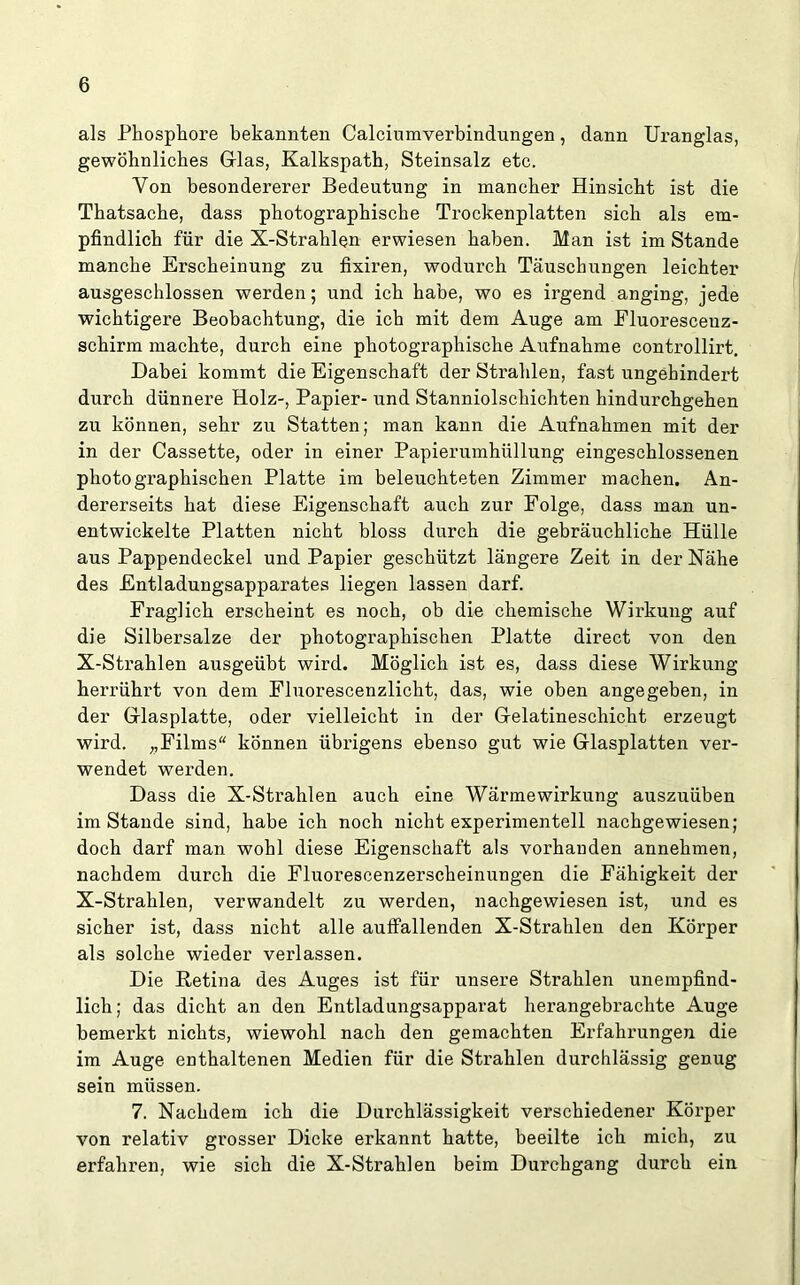 als Phosphore bekannten Calciumverbindungen, dann Uranglas, gewöhnliches Glas, Kalkspath, Steinsalz etc. Von besondererer Bedeutung in mancher Hinsicht ist die Thatsache, dass photographische Trockenplatten sich als em- pfindlich für die X-Strahlen erwiesen haben. Man ist im Stande manche Erscheinung zu fixiren, wodurch Täuschungen leichter ausgeschlossen werden; und ich habe, wo es irgend anging, jede wichtigere Beobachtung, die ich mit dem Auge am Fluoresceuz- schirm machte, durch eine photographische Aufnahme controllirt. Dabei kommt die Eigenschaft der Strahlen, fast ungehindert durch dünnere Holz-, Papier- und Stanniolschichten hindurchgehen zu können, sehr zu Statten; man kann die Aufnahmen mit der in der Cassette, oder in einer Papierumhüllung eingeschlossenen photographischen Platte im beleuchteten Zimmer machen. An- dererseits hat diese Eigenschaft auch zur Folge, dass man un- entwickelte Platten nicht bloss durch die gebräuchliche Hülle aus Pappendeckel und Papier geschützt längere Zeit in der Nähe des Entladungsapparates liegen lassen darf. Fraglich erscheint es noch, ob die chemische Wirkung auf die Silbersalze der photographischen Platte direct von den X-Strahlen ausgeübt wird. Möglich ist es, dass diese Wirkung herrührt von dem Fluorescenzlicht, das, wie oben angegeben, in der Glasplatte, oder vielleicht in der Gelatineschicht erzeugt wird. „Films“ können übrigens ebenso gut wie Glasplatten ver- wendet werden. Dass die X-Strahlen auch eine Wärmewirkung auszuüben imStande sind, habe ich noch nicht experimentell nachgewiesen; doch darf man wohl diese Eigenschaft als vorhauden annehmen, nachdem durch die Fluorescenzerscheinungen die Fähigkeit der X-Strahlen, verwandelt zu werden, nachgewiesen ist, und es sicher ist, dass nicht alle auffallenden X-Strahlen den Körper als solche wieder verlassen. Die Retina des Auges ist für unsere Strahlen unempfind- lich ; das dicht an den Entladungsapparat herangebrachte Auge bemerkt nichts, wiewohl nach den gemachten Erfahrungen die im Auge enthaltenen Medien für die Strahlen durchlässig genug sein müssen. 7. Nachdem ich die Durchlässigkeit verschiedener Körper von relativ grosser Dicke erkannt hatte, beeilte ich mich, zu erfahren, wie sich die X-Strahlen beim Durchgang durch ein