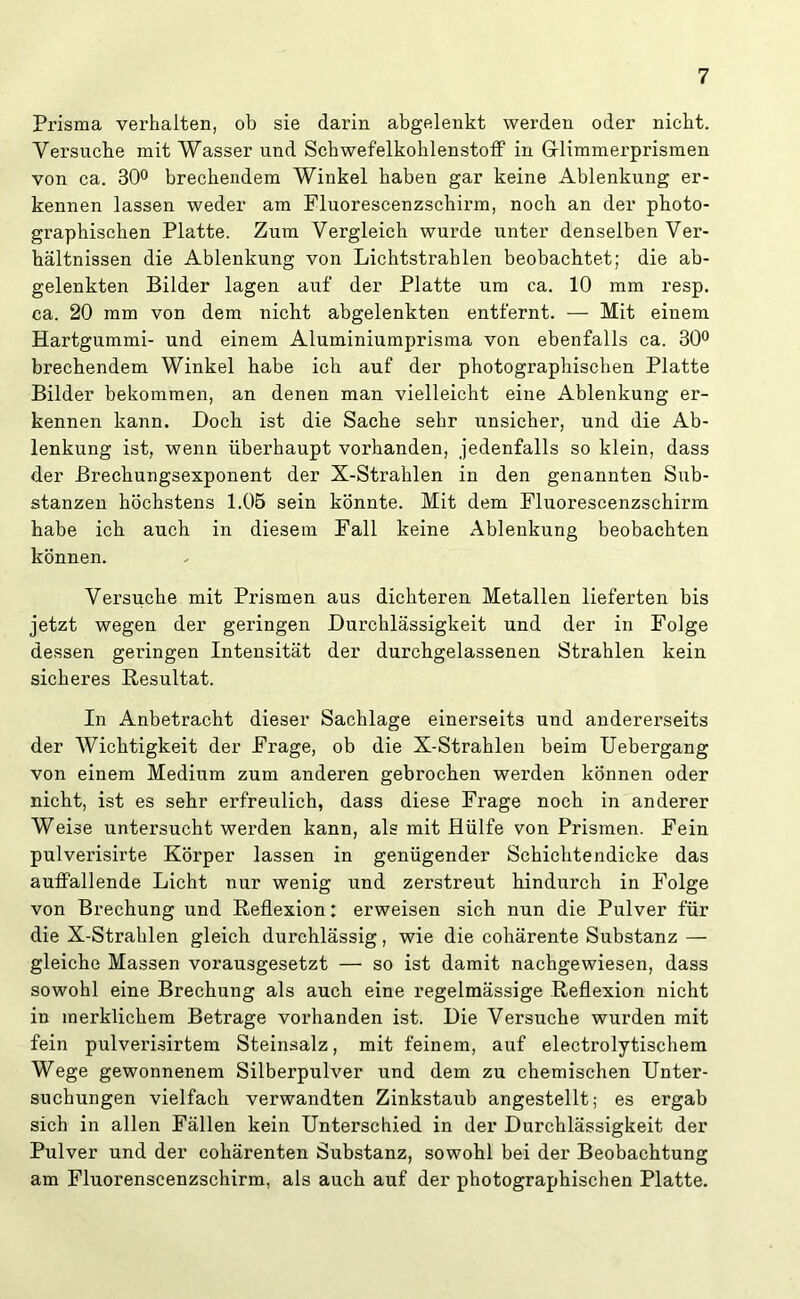 Prisma verhalten, ob sie darin abgelenkt werden oder nicht. Versuche mit Wasser und Schwefelkohlenstoff in Glimmerprismen von ca. 30° brechendem Winkel haben gar keine Ablenkung er- kennen lassen weder am Fluorescenzschirm, noch an der photo- graphischen Platte. Zum Vergleich wurde unter denselben Ver- hältnissen die Ablenkung von Lichtstrahlen beobachtet; die ab- gelenkten Bilder lagen auf der Platte um ca. 10 mm resp. ca. 20 mm von dem nicht abgelenkten entfernt. — Mit einem Hartgummi- und einem Aluminiumprisma von ebenfalls ca. 30° brechendem Winkel habe ich auf der photographischen Platte Bilder bekommen, an denen man vielleicht eine Ablenkung er- kennen kann. Doch ist die Sache sehr unsicher, und die Ab- lenkung ist, wenn überhaupt vorhanden, jedenfalls so klein, dass der Brechungsexponent der X-Strahlen in den genannten Sub- stanzen höchstens 1.05 sein könnte. Mit dem Fluorescenzschirm habe ich auch in diesem Fall keine Ablenkung beobachten können. Versuche mit Prismen aus dichteren Metallen lieferten bis jetzt wegen der geringen Durchlässigkeit und der in Folge dessen geringen Intensität der durchgelassenen Strahlen kein sicheres Resultat. In Anbetracht dieser Sachlage einerseits und andererseits der Wichtigkeit der Frage, ob die X-Strahlen beim Uebergang von einem Medium zum anderen gebrochen werden können oder nicht, ist es sehr erfreulich, dass diese Frage noch in anderer Weise untersucht werden kann, als mit Hülfe von Prismen. Fein pulverisirte Körper lassen in genügender Schichtendicke das auffallende Licht nur wenig und zerstreut hindurch in Folge von Brechung und Reflexion: erweisen sich nun die Pulver für die X-Strahlen gleich durchlässig, wie die cohärente Substanz — gleiche Massen vorausgesetzt — so ist damit nachgewiesen, dass sowohl eine Brechung als auch eine regelmässige Reflexion nicht in merklichem Betrage vorhanden ist. Die Versuche wurden mit fein pulverisirtem Steinsalz, mit feinem, auf electrolytischem Wege gewonnenem Silberpulver und dem zu chemischen Unter- suchungen vielfach verwandten Zinkstaub angestellt; es ergab sich in allen Fällen kein Unterschied in der Durchlässigkeit der Pulver und der cohärenten Substanz, sowohl bei der Beobachtung am Fluorenscenzschirm, als auch auf der photographischen Platte.