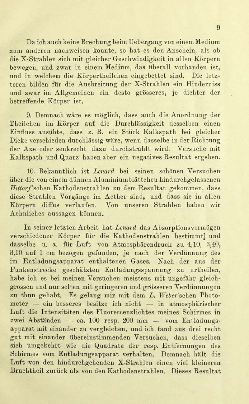 Da ich auch keine Brechung beim Uebergang von einem Medium zum anderen nachweisen konnte, so hat es den Anschein, als ob die X-Strahlen sich mit gleicher Geschwindigkeit in allen Körpern bewegen, und zwar in einem Medium, das überall vorhanden ist, und in welchem die Körpertheilchen eingebettet sind. Die letz- teren bilden für die Ausbreitung der X-Strahlen ein Hindern iss und zwar im Allgemeinen ein desto grösseres, je dichter der betreffende Körper ist. 9. Demnach wäre es möglich, dass auch die Anordnung der Theilchen im Körper auf die Durchlässigkeit desselben einen Einfluss ausübte, dass z. B. ein Stück Kalkspath bei gleicher Dicke verschieden durchlässig wäre, wenn dasselbe in der Richtung der Axe oder senkrecht dazu durchstrahlt wird. Versuche mit Kalkspath und Quarz haben aber ein negatives Resultat ergeben. 10. Bekanntlich ist Lenard bei seinen schönen Versuchen über die von einem dünnen Aluminiumblättchen hindurchgelassenen Hittorf sehen Kathoden strahlen zu dem Resultat gekommen, dass diese Strahlen Vorgänge im Aether sind, und dass sie in allen Körpern diffus verlaufen. Von unseren Strahlen haben wir Aehnliches aussagen können. In seiner letzten Arbeit hat Lenard das Absorptionsvermögen verschiedener Körper für die Kathodenstrahlen bestimmt] und dasselbe u. a. für Luft von Atmosphärendruck zu 4,10, 3,40, 3,10 auf 1 cm bezogen gefunden, je nach der Verdünnung des im Entladungsapparat enthaltenen Gases. Nach der aus der Funkenstrecke geschätzten Entladungsspannung zu urtheilen, habe ich es bei meinen Versuchen meistens mit ungefähr gleich- grossen und nur selten mit geringeren und grösseren Verdünnungen zu thun gehabt. Es gelang mir mit dem L. Weber'sehen Photo- meter — ein besseres besitze ich nicht — in atmosphärischer Luft die Intensitäten des Fluorescenzlichtes meines Schirmes in zwei Abständen — ca. 100 resp. 200 mm — vom Entladungs- apparat mit einander zu vergleichen, und ich fand aus drei recht gut mit einander übereinstimmenden Versuchen, dass dieselben sich umgekehrt wie die Quadrate der resp. Entfernungen des Schirmes vom Entladungsapparat verhalten. Demnach hält die Luft von den hindurchgehenden X-Strahlen einen viel kleineren Bruchtheil zurück als von den Kathodenstrahlen. Dieses Resultat